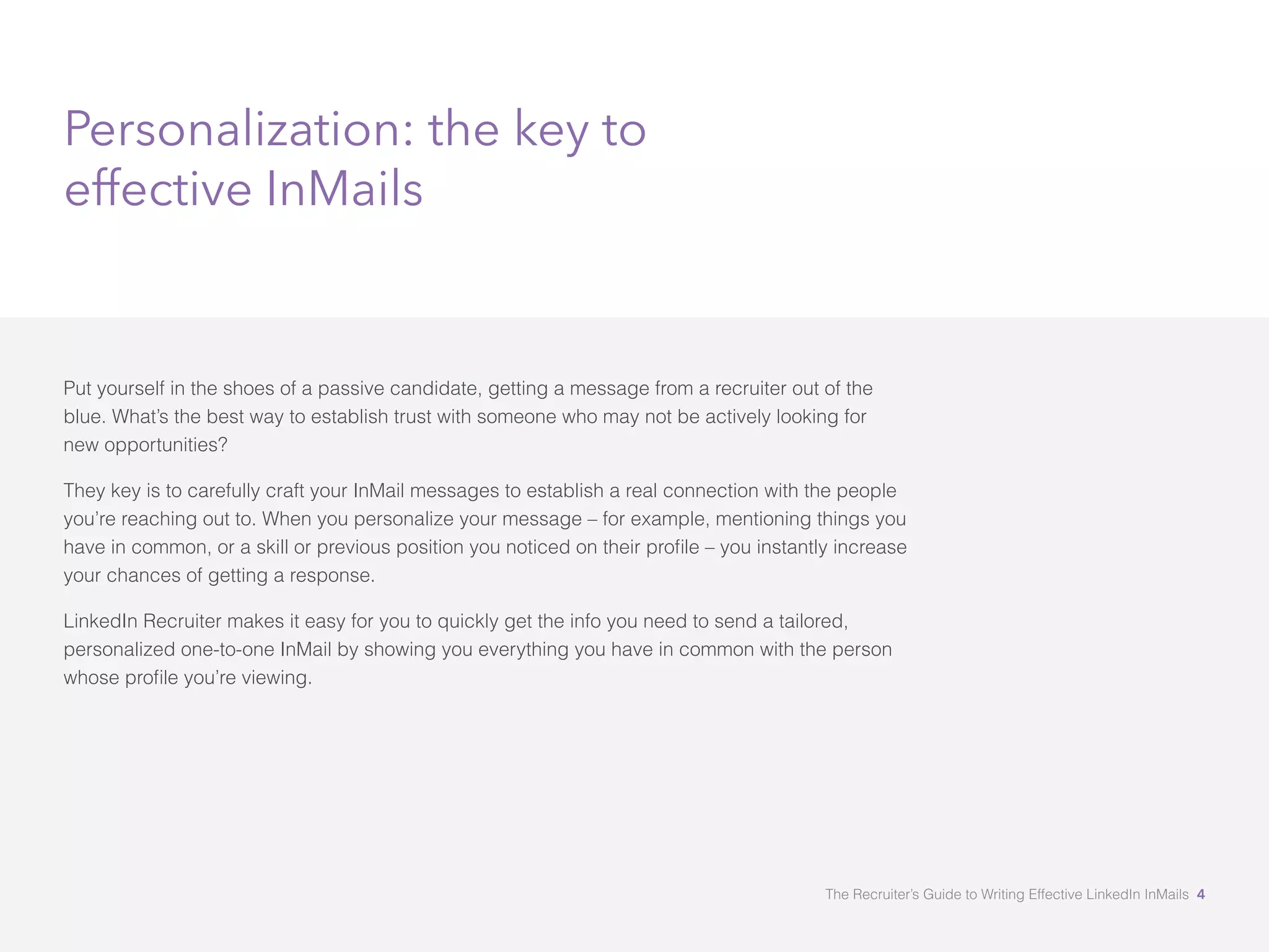 Personalization: the key to 
effective InMails 
Put yourself in the shoes of a passive candidate, getting a message from a recruiter out of the 
blue. What’s the best way to establish trust with someone who may not be actively looking for 
new opportunities? 
They key is to carefully craft your InMail messages to establish a real connection with the people 
you’re reaching out to. When you personalize your message – for example, mentioning things you 
KDYHLQFRPPRQRUDVNLOORUSUHYLRXVSRVLWLRQRXQRWLFHGRQWKHLUSURæOHÓRXLQVWDQWOLQFUHDVH 
your chances of getting a response. 
LinkedIn Recruiter makes it easy for you to quickly get the info you need to send a tailored, 
personalized one-to-one InMail by showing you everything you have in common with the person 
ZKRVHSURæOHRXÖUHYLHZLQJ 
The Recruiter’s Guide to Writing Effective LinkedIn InMails 4 
 