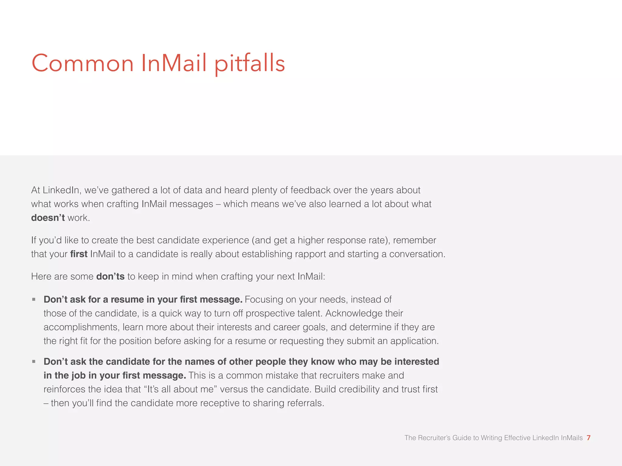 Common InMail pitfalls 
At LinkedIn, we’ve gathered a lot of data and heard plenty of feedback over the years about 
what works when crafting InMail messages – which means we’ve also learned a lot about what 
doesn’t work. 
If you’d like to create the best candidate experience (and get a higher response rate), remember 
that your first InMail to a candidate is really about establishing rapport and starting a conversation. 
Here are some don’ts to keep in mind when crafting your next InMail: 
 Don’t ask for a resume in your first message. Focusing on your needs, instead of 
those of the candidate, is a quick way to turn off prospective talent. Acknowledge their 
accomplishments, learn more about their interests and career goals, and determine if they are 
WKHULJKWæWIRUWKHSRVLWLRQEHIRUHDVNLQJIRUDUHVXPHRUUHTXHVWLQJWKHVXEPLWDQDSSOLFDWLRQ 
 Don’t ask the candidate for the names of other people they know who may be interested 
in the job in your first message. This is a common mistake that recruiters make and 
UHLQIRUFHVWKHLGHDWKDWØ,WÖVDOODERXWPHÙYHUVXVWKHFDQGLGDWH%XLOGFUHGLELOLWDQGWUXVWæUVW 
ÓWKHQRXÖOOæQGWKHFDQGLGDWHPRUHUHFHSWLYHWRVKDULQJUHIHUUDOV 
The Recruiter’s Guide to Writing Effective LinkedIn InMails 7 
 