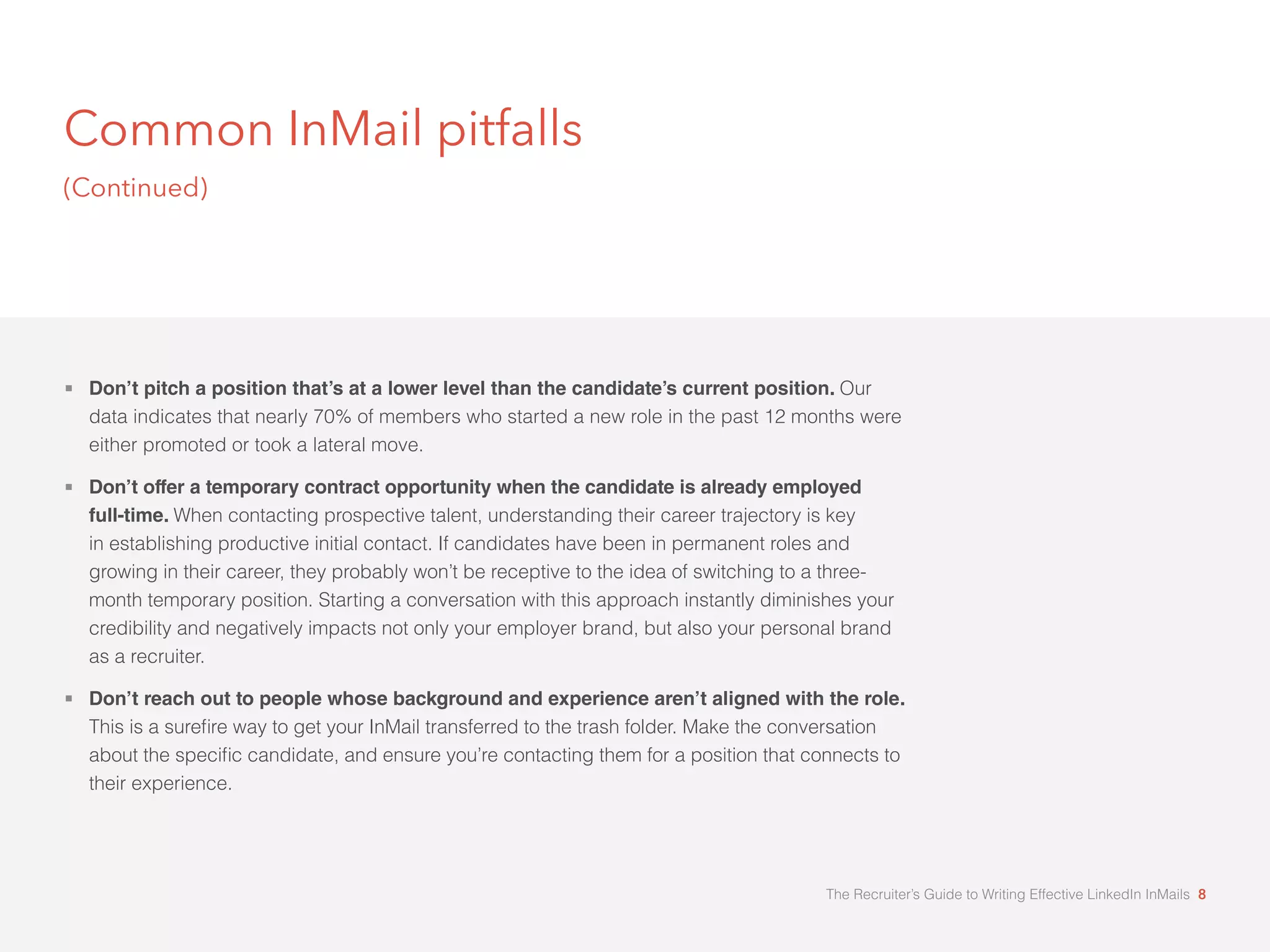 Common InMail pitfalls 
(Continued) 
 Don’t pitch a position that’s at a lower level than the candidate’s current position. Our 
data indicates that nearly 70% of members who started a new role in the past 12 months were 
either promoted or took a lateral move. 
 Don’t offer a temporary contract opportunity when the candidate is already employed 
full-time. When contacting prospective talent, understanding their career trajectory is key 
in establishing productive initial contact. If candidates have been in permanent roles and 
growing in their career, they probably won’t be receptive to the idea of switching to a three-month 
temporary position. Starting a conversation with this approach instantly diminishes your 
credibility and negatively impacts not only your employer brand, but also your personal brand 
as a recruiter. 
 Don’t reach out to people whose background and experience aren’t aligned with the role. 
7KLVLVDVXUHæUHZDWRJHWRXU,Q0DLOWUDQVIHUUHGWRWKHWUDVKIROGHU0DNHWKHFRQYHUVDWLRQ 
DERXWWKHVSHFLæFFDQGLGDWHDQGHQVXUHRXÖUHFRQWDFWLQJWKHPIRUDSRVLWLRQWKDWFRQQHFWVWR 
their experience. 
The Recruiter’s Guide to Writing Effective LinkedIn InMails 8 
 