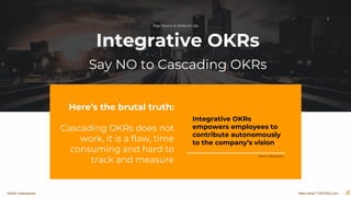 1
Here’s the brutal truth:
Cascading OKRs does not
work, it is a flaw, time
consuming and hard to
track and measure
Integrative OKRs
empowers employees to
contribute autonomously
to the company’s vision
Integrative OKRs
Say NO to Cascading OKRs
Ramin Vatanparast
Top Down & Bottom Up
https://www.ThePDSG.comRamin Vatanparast
 