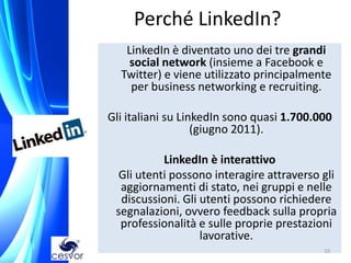 Perché LinkedIn?
   LinkedIn è diventato uno dei tre grandi
    social network (insieme a Facebook e
  Twitter) e viene utilizzato principalmente
    per business networking e recruiting.

Gli italiani su LinkedIn sono quasi 1.700.000
                   (giugno 2011).

           LinkedIn è interattivo
  Gli utenti possono interagire attraverso gli
  aggiornamenti di stato, nei gruppi e nelle
  discussioni. Gli utenti possono richiedere
 segnalazioni, ovvero feedback sulla propria
  professionalità e sulle proprie prestazioni
                   lavorative.
                                           10
 