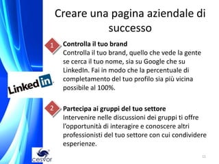 Creare una pagina aziendale di
              successo
1 • Controlla il tuo brand
    Controlla il tuo brand, quello che vede la gente
    se cerca il tuo nome, sia su Google che su
    LinkedIn. Fai in modo che la percentuale di
    completamento del tuo profilo sia più vicina
    possibile al 100%.

2    Partecipa ai gruppi del tuo settore
     Intervenire nelle discussioni dei gruppi ti offre
     l’opportunità di interagire e conoscere altri
     professionisti del tuo settore con cui condividere
     esperienze.
                                                       11
 