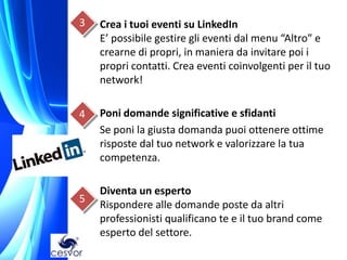 3   Crea i tuoi eventi su LinkedIn
    E’ possibile gestire gli eventi dal menu “Altro” e
    crearne di propri, in maniera da invitare poi i
    propri contatti. Crea eventi coinvolgenti per il tuo
    network!

4   Poni domande significative e sfidanti
    Se poni la giusta domanda puoi ottenere ottime
    risposte dal tuo network e valorizzare la tua
    competenza.

    Diventa un esperto
5
    Rispondere alle domande poste da altri
    professionisti qualificano te e il tuo brand come
    esperto del settore.
 
