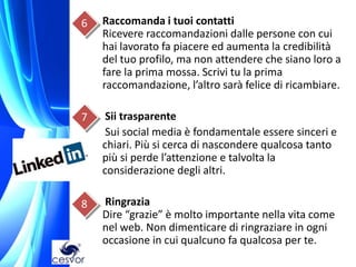 6   Raccomanda i tuoi contatti
    Ricevere raccomandazioni dalle persone con cui
    hai lavorato fa piacere ed aumenta la credibilità
    del tuo profilo, ma non attendere che siano loro a
    fare la prima mossa. Scrivi tu la prima
    raccomandazione, l’altro sarà felice di ricambiare.

7    Sii trasparente
     Sui social media è fondamentale essere sinceri e
    chiari. Più si cerca di nascondere qualcosa tanto
    più si perde l’attenzione e talvolta la
    considerazione degli altri.

8   Ringrazia
    Dire “grazie” è molto importante nella vita come
    nel web. Non dimenticare di ringraziare in ogni
    occasione in cui qualcuno fa qualcosa per te.
 