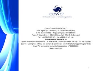 Cesvor ® sas di Bisio Carlo e C.
                    Sede legale: Via Umberto I, 20 – 20862 Arcore (MB)
                    P. IVA 05459350962 – Registro Imprese MB 1824224
              Piazza IV Novembre, 4 - 20124 Milano, Italy (MM 2 - 3, Centrale)
                        Tel.: +39 02 67165 307 - Fax: +39 02 67165 266
                                  Numero verde 800 59 24 20
Cesvor - Communications House - 26 York Street, London W1U 6PZ, UK - Tel.: +442081330910
Cesvor è un'impresa affiliata alla Camera di Commercio e Industria Italiana per il Regno Unito
               Cesvor ® è un marchio comunitario depositato (n° 008906661)
                                       www.cesvor.com




                                                                                         14
 