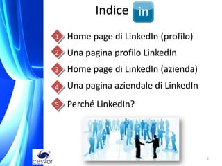 Indice
    1   Home page di LinkedIn (profilo)
    2   Una pagina profilo LinkedIn
    3   Home page di LinkedIn (azienda)
    4   Una pagina aziendale di LinkedIn
    5   Perché LinkedIn?
5




                                           2
 