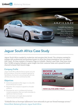 Marketing Solutions
Jaguar South Africa needed to modernise and energise their brand. The company wanted to
engage with professional and business buyers to show that these prestigious cars are within
their reach. So they created a Company Page on LinkedIn. Nearly a year later, they have more
than 12,500 company followers, great insight into their customer base and a powerful social
channel to boost their brand image.
Company Profile
Jaguar South Africa sells the famous sports cars and
luxurious saloons. Since the company’s takeover by
Tata Motors, the brand is reinventing itself with new
vehicles and a new, more contemporary feel.
Objectives
• Overcome perceptions that Jaguar is a very elite
brand with prices to match
• Reposition the company to appeal to a broader
audience
• Showcase the cars in a professional, business
context and position them as a real contenders to
well-known German brands
• Get information and insight about potential
customers and their priorities
“LinkedIn lets us leverage influencers’ own networks to get our brand message across.”
Roland Reid, Marketing Director, Jaguar South Africa
Jaguar South Africa Case Study
“LinkedIn has helped us
reposition our brand and
show that potential
customers really can live
the dream of driving
a Jaguar.”
Roland Reid,
Marketing Director,
Jaguar South Africa
 