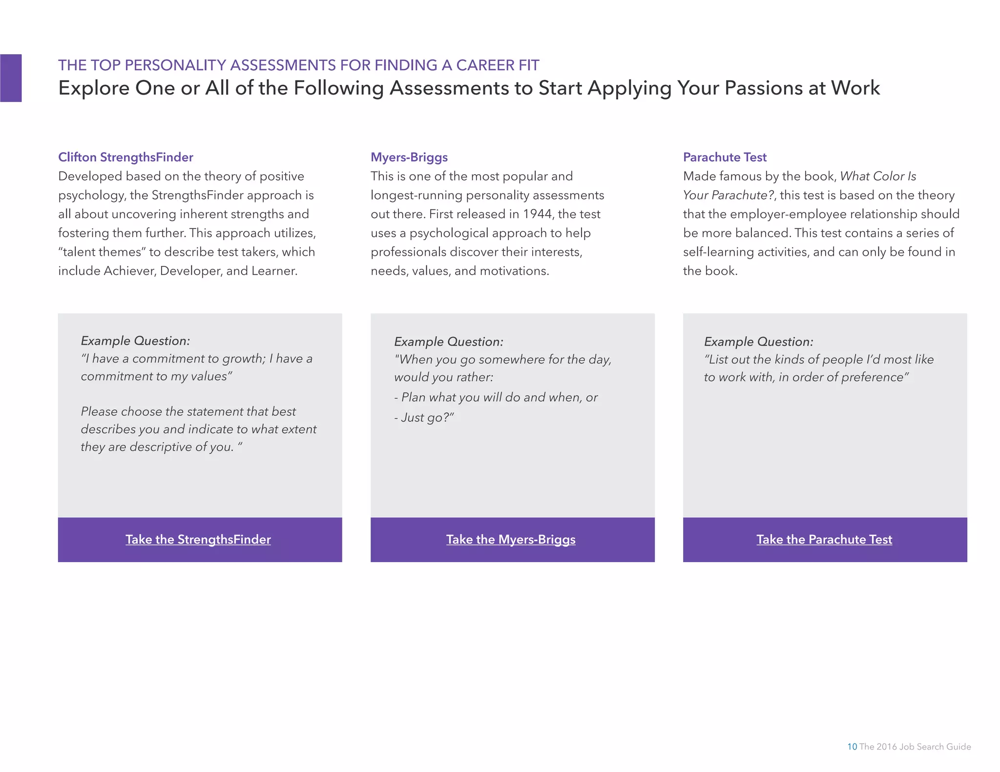 10 The 2016 Job Search Guide
THE TOP PERSONALITY ASSESSMENTS FOR FINDING A CAREER FIT
Explore One or All of the Following Assessments to Start Applying Your Passions at Work
Clifton StrengthsFinder
Developed based on the theory of positive
psychology, the StrengthsFinder approach is
all about uncovering inherent strengths and
fostering them further. This approach utilizes,
“talent themes” to describe test takers, which
include Achiever, Developer, and Learner.
Myers-­Briggs
This is one of the most popular and
longest-running personality assessments
out there. First released in 1944, the test
uses a psychological approach to help
professionals discover their interests,
needs, values, and motivations.
Parachute Test
Made famous by the book, What Color Is
Your Parachute?, this test is based on the theory
that the employer-employee relationship should
be more balanced. This test contains a series of
self-learning activities, and can only be found in
the book.
Example Question:
“I have a commitment to growth; I have a
commitment to my values”
Please choose the statement that best
describes you and indicate to what extent
they are descriptive of you. “
Example Question:
When you go somewhere for the day,
would you rather:
- Plan what you will do and when, or
- Just go?”
Example Question:
“List out the kinds of people I’d most like
to work with, in order of preference”
Take the StrengthsFinder Take the Myers-­Briggs Take the Parachute Test
 