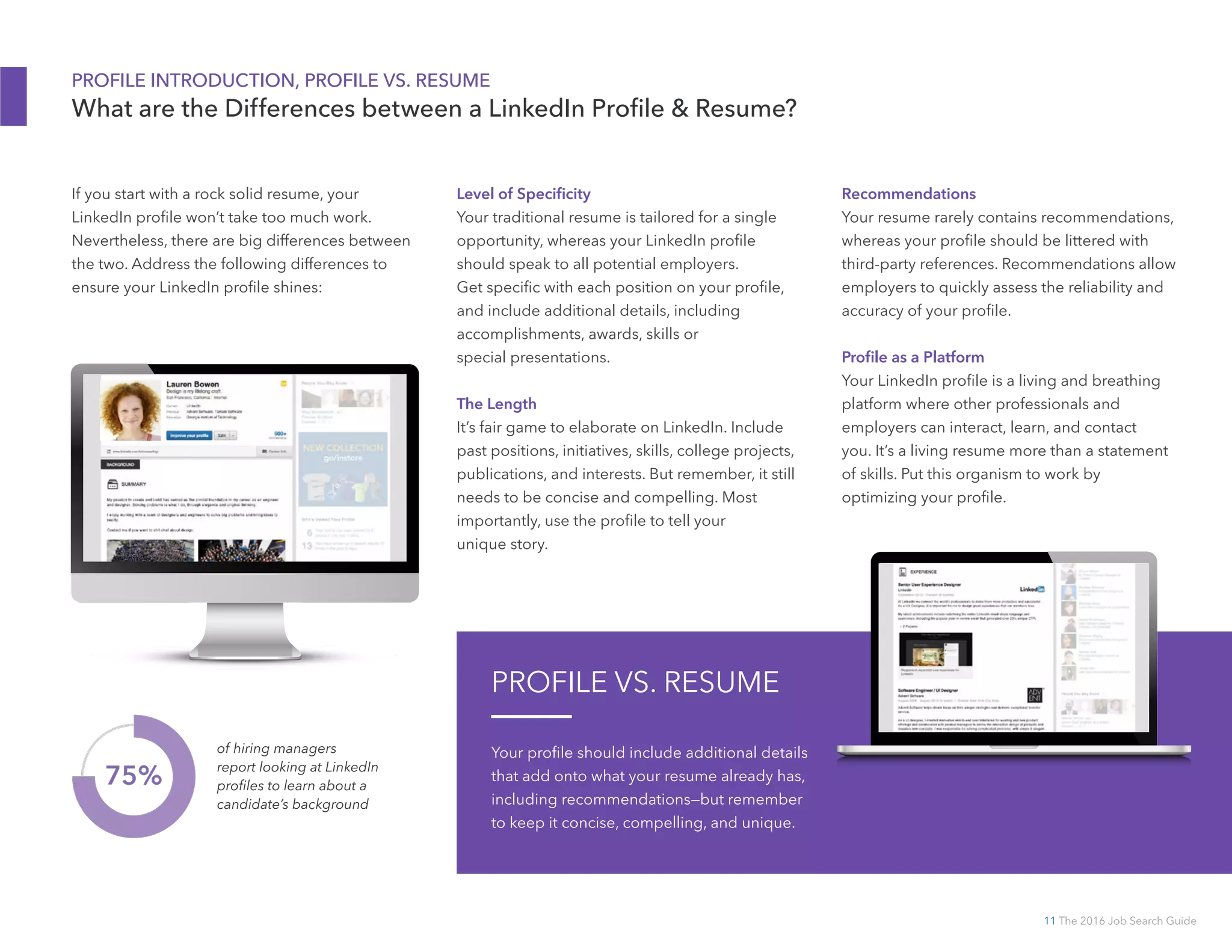11 The 2016 Job Search Guide
PROFILE INTRODUCTION, PROFILE VS. RESUME
What are the Differences between a LinkedIn Profile  Resume?
Recommendations
Your resume rarely contains recommendations,
whereas your profile should be littered with
third-party references. Recommendations allow
employers to quickly assess the reliability and
accuracy of your profile.
Profile as a Platform
Your LinkedIn profile is a living and breathing
platform where other professionals and
employers can interact, learn, and contact
you. It’s a living resume more than a statement
of skills. Put this organism to work by
optimizing your profile.
If you start with a rock solid resume, your
LinkedIn profile won’t take too much work.
Nevertheless, there are big differences between
the two. Address the following differences to
ensure your LinkedIn profile shines:
Level of Specificity
Your traditional resume is tailored for a single
opportunity, whereas your LinkedIn profile
should speak to all potential employers.
Get specific with each position on your profile,
and include additional details, including
accomplishments, awards, skills or
special presentations.
The Length
It’s fair game to elaborate on LinkedIn. Include
past positions, initiatives, skills, college projects,
publications, and interests. But remember, it still
needs to be concise and compelling. Most
importantly, use the profile to tell your
unique story.
75%
of hiring managers
report looking at LinkedIn
profiles to learn about a
candidate’s background
PROFILE VS. RESUME
Your profile should include additional details
that add onto what your resume already has,
including recommendations—but remember
to keep it concise, compelling, and unique.
 