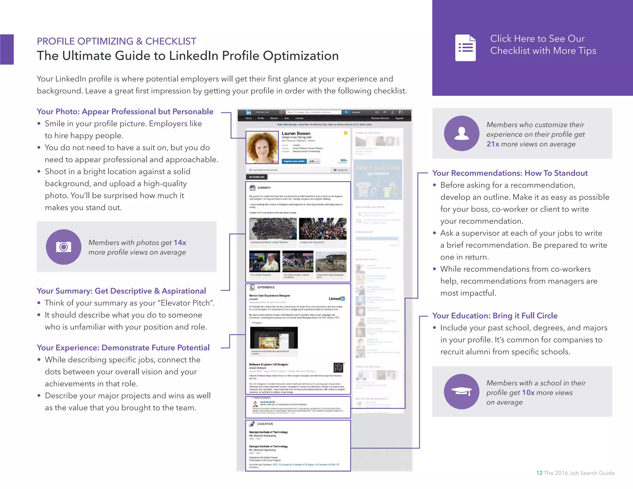 12 The 2016 Job Search Guide
PROFILE OPTIMIZING  CHECKLIST
The Ultimate Guide to LinkedIn Profile Optimization
Your Photo: Appear Professional but Personable
•  Smile in your profile picture. Employers like
to hire happy people.
•  You do not need to have a suit on, but you do
need to appear professional and approachable.
•  Shoot in a bright location against a solid
background, and upload a high-quality
photo. You’ll be surprised how much it
makes you stand out.
Your LinkedIn profile is where potential employers will get their first glance at your experience and
background. Leave a great first impression by getting your profile in order with the following checklist.
Members with photos get 14x
more profile views on average
Your Summary: Get Descriptive  Aspirational
•  Think of your summary as your “Elevator Pitch”.
•  It should describe what you do to someone
who is unfamiliar with your position and role.
Your Experience: Demonstrate Future Potential
•  While describing specific jobs, connect the
dots between your overall vision and your
achievements in that role.
•  Describe your major projects and wins as well
as the value that you brought to the team.
Your Education: Bring it Full Circle
•  Include your past school, degrees, and majors
in your profile. It’s common for companies to
recruit alumni from specific schools.
Members with a school in their
profile get 10x more views
on average
Your Recommendations: How To Standout
•  Before asking for a recommendation,
develop an outline. Make it as easy as possible
for your boss, co-­worker or client to write
your recommendation.
•  Ask a supervisor at each of your jobs to write
a brief recommendation. Be prepared to write
one in return.
•  While recommendations from co-­workers
help, recommendations from managers are
most impactful.
Click Here to See Our
Checklist with More Tips
Members who customize their
experience on their profile get
21x more views on average
 