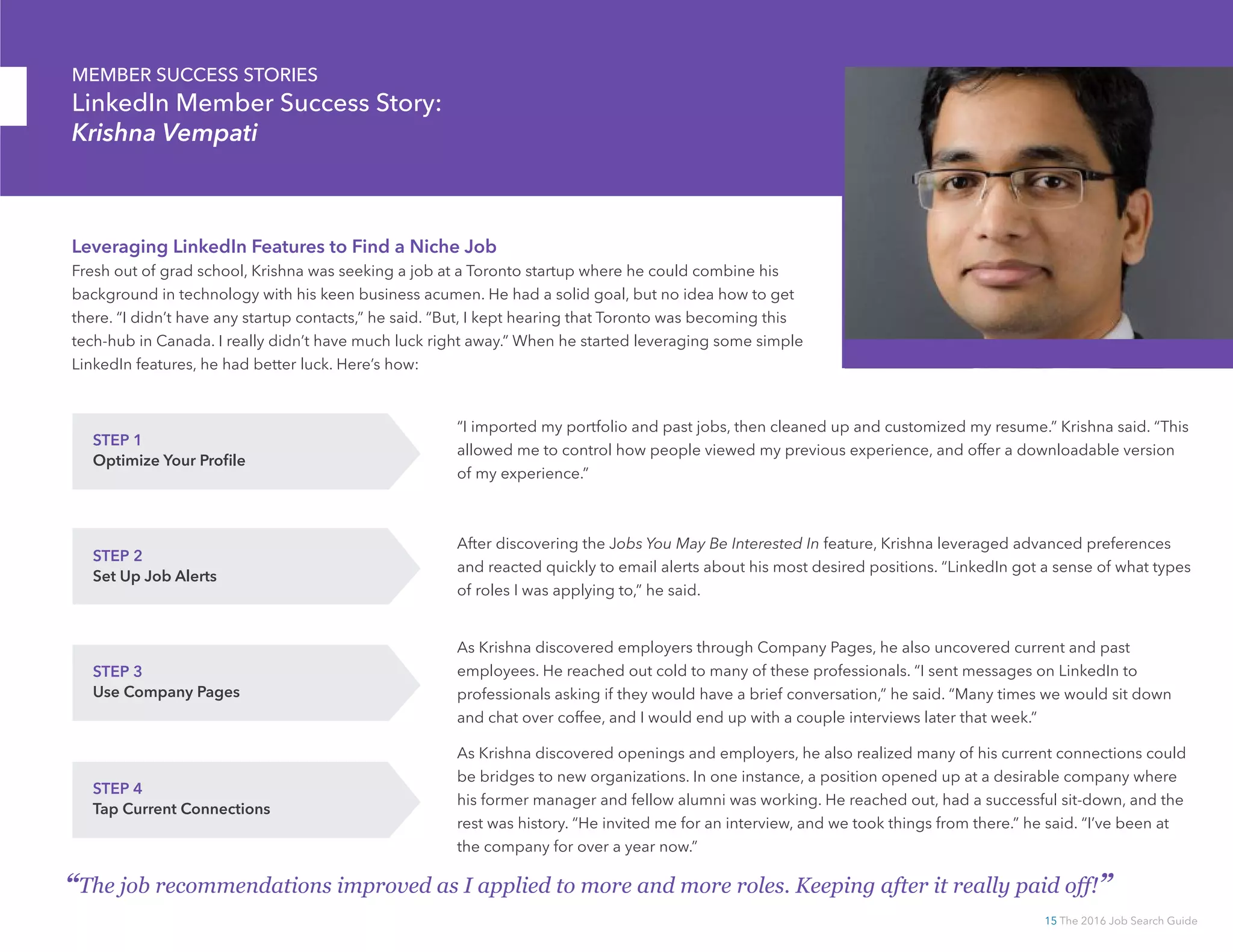 15 The 2016 Job Search Guide
MEMBER SUCCESS STORIES
LinkedIn Member Success Story:
Krishna Vempati
“The job recommendations improved as I applied to more and more roles. Keeping after it really paid off!”
Leveraging LinkedIn Features to Find a Niche Job
Fresh out of grad school, Krishna was seeking a job at a Toronto startup where he could combine his
background in technology with his keen business acumen. He had a solid goal, but no idea how to get
there. “I didn’t have any startup contacts,” he said. “But, I kept hearing that Toronto was becoming this
tech-hub in Canada. I really didn’t have much luck right away.” When he started leveraging some simple
LinkedIn features, he had better luck. Here’s how:
STEP 1
Optimize Your Profile
“I imported my portfolio and past jobs, then cleaned up and customized my resume.” Krishna said. “This
allowed me to control how people viewed my previous experience, and offer a downloadable version
of my experience.”
STEP 2
Set Up Job Alerts
After discovering the Jobs You May Be Interested In feature, Krishna leveraged advanced preferences
and reacted quickly to email alerts about his most desired positions. “LinkedIn got a sense of what types
of roles I was applying to,” he said.
STEP 3
Use Company Pages
As Krishna discovered employers through Company Pages, he also uncovered current and past
employees. He reached out cold to many of these professionals. “I sent messages on LinkedIn to
professionals asking if they would have a brief conversation,” he said. “Many times we would sit down
and chat over coffee, and I would end up with a couple interviews later that week.”
STEP 4
Tap Current Connections
As Krishna discovered openings and employers, he also realized many of his current connections could
be bridges to new organizations. In one instance, a position opened up at a desirable company where
his former manager and fellow alumni was working. He reached out, had a successful sit-down, and the
rest was history. “He invited me for an interview, and we took things from there.” he said. “I’ve been at
the company for over a year now.”
 