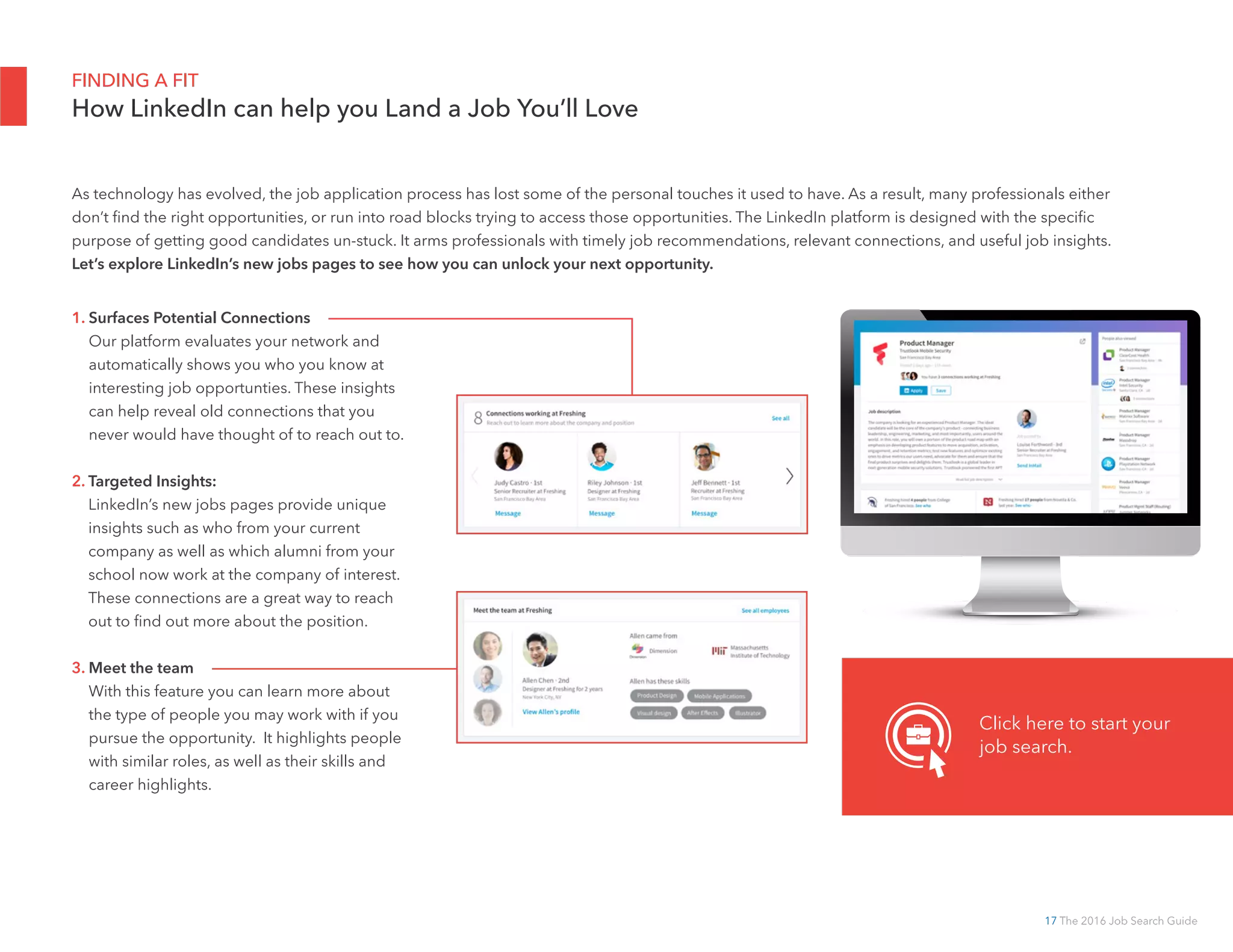 17 The 2016 Job Search Guide
FINDING A FIT
How LinkedIn can help you Land a Job You’ll Love
1. Surfaces Potential Connections
Our platform evaluates your network and
automatically shows you who you know at
interesting job opportunties. These insights
can help reveal old connections that you
never would have thought of to reach out to.
2. Targeted Insights:
LinkedIn’s new jobs pages provide unique
insights such as who from your current
company as well as which alumni from your
school now work at the company of interest.
These connections are a great way to reach
out to find out more about the position.
3. Meet the team
With this feature you can learn more about
the type of people you may work with if you
pursue the opportunity. It highlights people
with similar roles, as well as their skills and
career highlights.
Click here to start your
job search.
As technology has evolved, the job application process has lost some of the personal touches it used to have. As a result, many professionals either
don’t find the right opportunities, or run into road blocks trying to access those opportunities. The LinkedIn platform is designed with the specific
purpose of getting good candidates un-stuck. It arms professionals with timely job recommendations, relevant connections, and useful job insights.
Let’s explore LinkedIn’s new jobs pages to see how you can unlock your next opportunity.
 