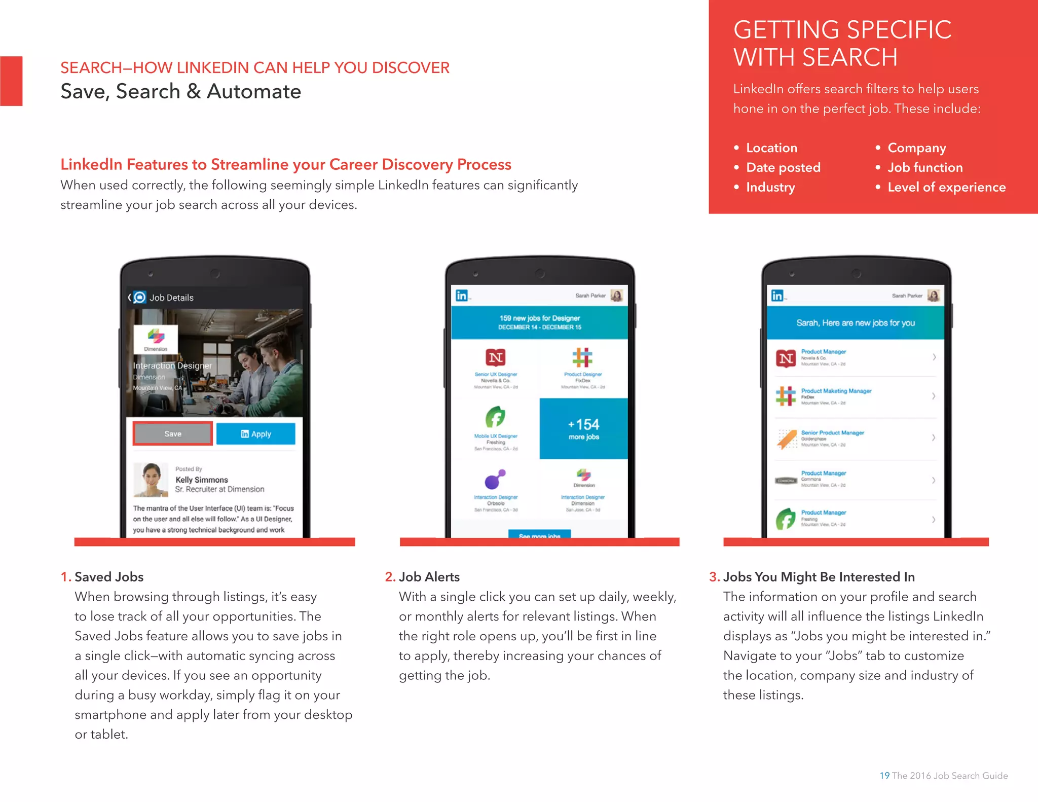 19 The 2016 Job Search Guide
SEARCH—HOW LINKEDIN CAN HELP YOU DISCOVER
Save, Search  Automate
1. Saved Jobs
When browsing through listings, it’s easy
to lose track of all your opportunities. The
Saved Jobs feature allows you to save jobs in
a single click—with automatic syncing across
all your devices. If you see an opportunity
during a busy workday, simply flag it on your
smartphone and apply later from your desktop
or tablet.
2. Job Alerts
With a single click you can set up daily, weekly,
or monthly alerts for relevant listings. When
the right role opens up, you’ll be first in line
to apply, thereby increasing your chances of
getting the job.
3. Jobs You Might Be Interested In
The information on your profile and search
activity will all influence the listings LinkedIn
displays as “Jobs you might be interested in.”
Navigate to your “Jobs” tab to customize
the location, company size and industry of
these listings.
LinkedIn Features to Streamline your Career Discovery Process
When used correctly, the following seemingly simple LinkedIn features can significantly
streamline your job search across all your devices.
GETTING SPECIFIC
WITH SEARCH
LinkedIn offers search filters to help users
hone in on the perfect job. These include:
• Location		 • Company
• Date posted 		 • Job function
• Industry		 • Level of experience
 