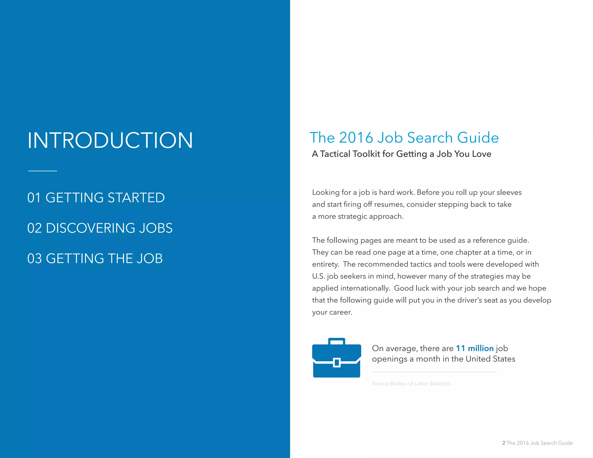 2 The 2016 Job Search Guide
The 2016 Job Search Guide
A Tactical Toolkit for Getting a Job You Love
Looking for a job is hard work. Before you roll up your sleeves
and start firing off resumes, consider stepping back to take
a more strategic approach.
The following pages are meant to be used as a reference guide.
They can be read one page at a time, one chapter at a time, or in
entirety. The recommended tactics and tools were developed with
U.S. job seekers in mind, however many of the strategies may be
applied internationally. Good luck with your job search and we hope
that the following guide will put you in the driver’s seat as you develop
your career.
INTRODUCTION
01 GETTING STARTED
02 DISCOVERING JOBS
03 GETTING THE JOB
On average, there are 11 million job
openings a month in the United States
Source:Bureau of Labor Statistics
 