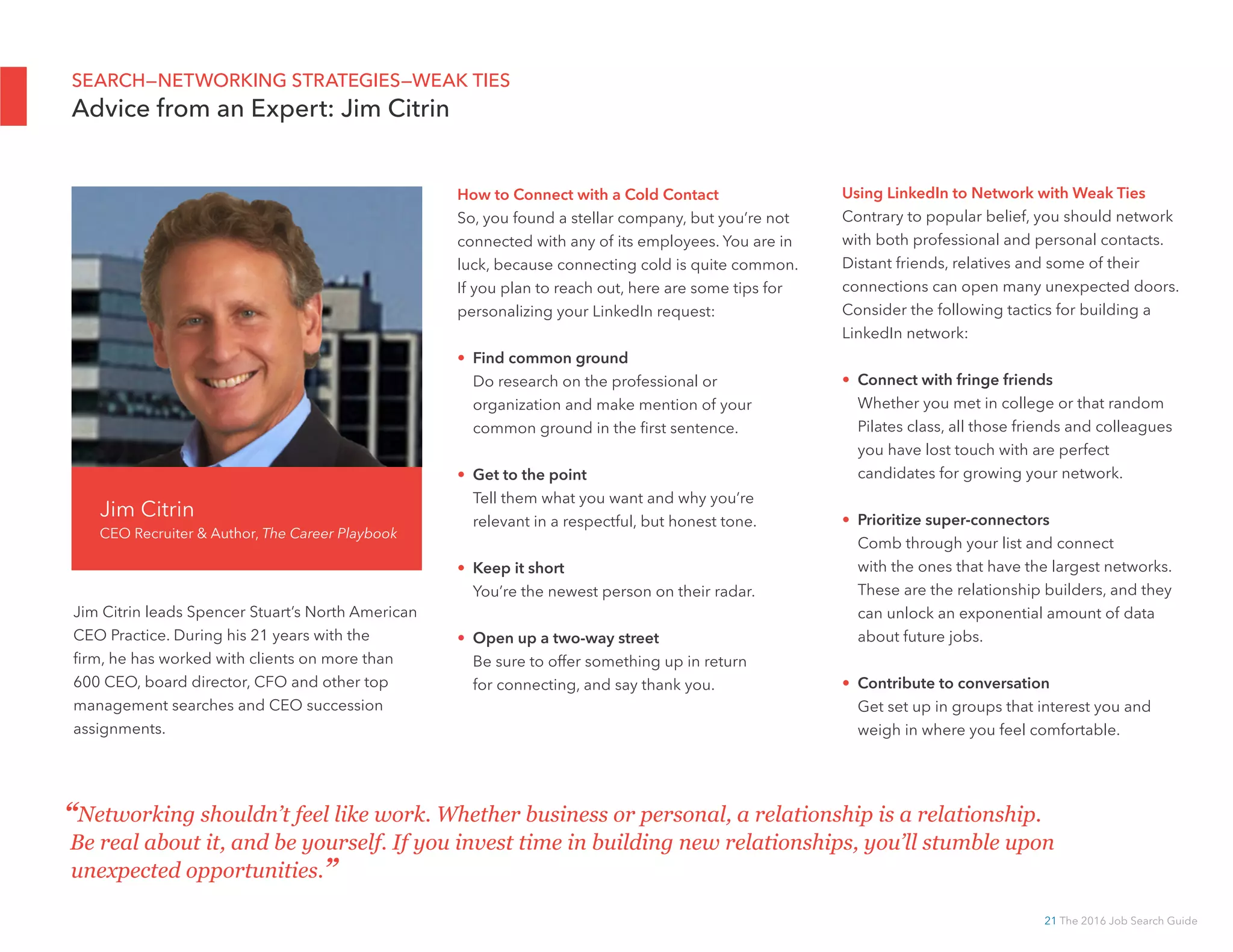 21 The 2016 Job Search Guide
Jim Citrin leads Spencer Stuart’s North American
CEO Practice. During his 21 years with the
firm, he has worked with clients on more than
600 CEO, board director, CFO and other top
management searches and CEO succession
assignments.
Jim Citrin
CEO Recruiter  Author, The Career Playbook
How to Connect with a Cold Contact
So, you found a stellar company, but you’re not
connected with any of its employees. You are in
luck, because connecting cold is quite common.
If you plan to reach out, here are some tips for
personalizing your LinkedIn request:
• Find common ground
Do research on the professional or
organization and make mention of your
common ground in the first sentence.
• Get to the point
Tell them what you want and why you’re
relevant in a respectful, but honest tone.
• Keep it short
You’re the newest person on their radar.
• Open up a two-way street
Be sure to offer something up in return
for connecting, and say thank you.
“Networking shouldn’t feel like work. Whether business or personal, a relationship is a relationship.
Be real about it, and be yourself. If you invest time in building new relationships, you’ll stumble upon
unexpected opportunities.”
SEARCH—NETWORKING STRATEGIES—WEAK TIES
Advice from an Expert: Jim Citrin
Using LinkedIn to Network with Weak Ties
Contrary to popular belief, you should network
with both professional and personal contacts.
Distant friends, relatives and some of their
connections can open many unexpected doors.
Consider the following tactics for building a
LinkedIn network:
• Connect with fringe friends
Whether you met in college or that random
Pilates class, all those friends and colleagues
you have lost touch with are perfect
candidates for growing your network.
• Prioritize super-connectors
Comb through your list and connect
with the ones that have the largest networks.
These are the relationship builders, and they
can unlock an exponential amount of data
about future jobs.
• Contribute to conversation
Get set up in groups that interest you and
weigh in where you feel comfortable.
 