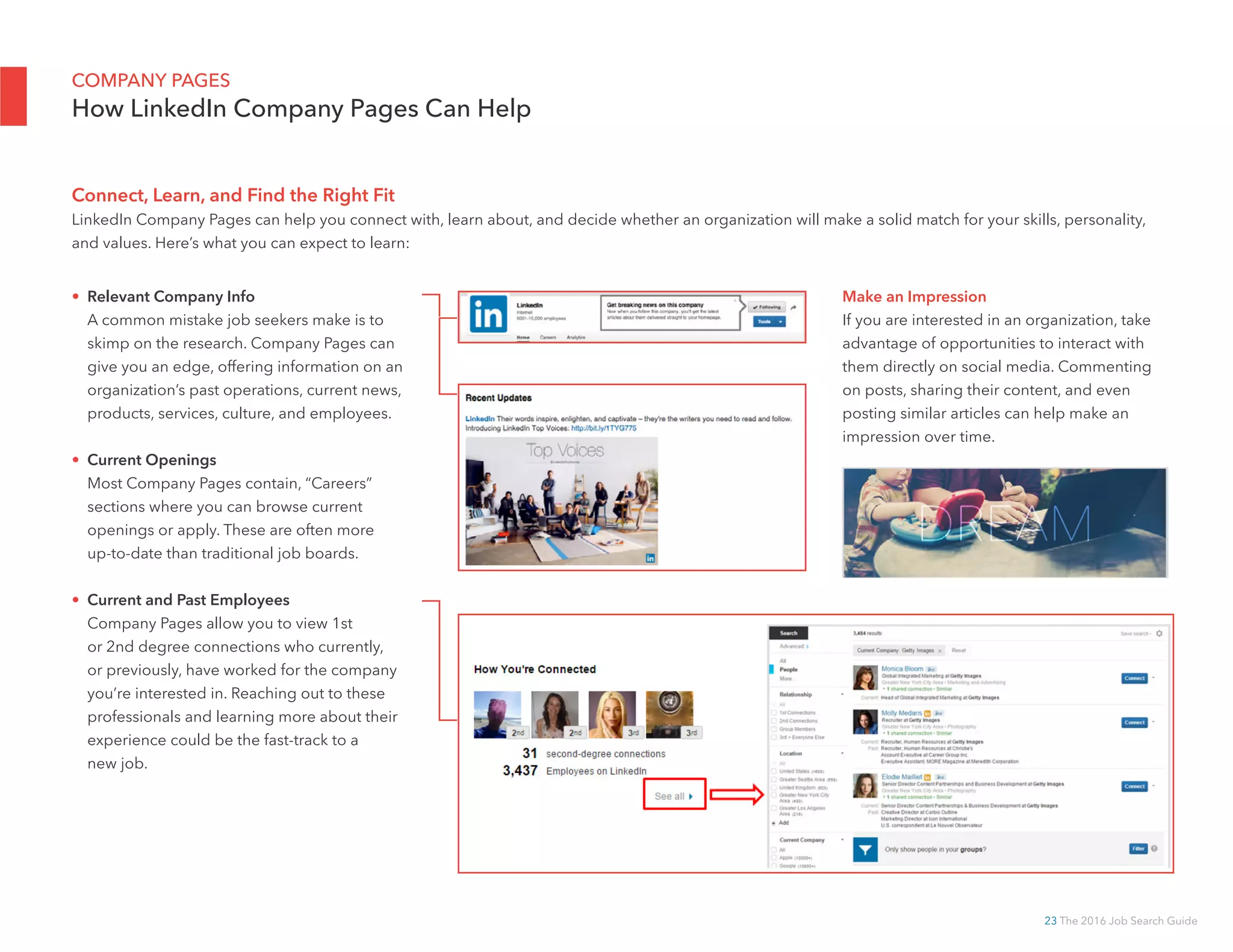 23 The 2016 Job Search Guide
COMPANY PAGES
How LinkedIn Company Pages Can Help
Connect, Learn, and Find the Right Fit
LinkedIn Company Pages can help you connect with, learn about, and decide whether an organization will make a solid match for your skills, personality,
and values. Here’s what you can expect to learn:
Make an Impression
If you are interested in an organization, take
advantage of opportunities to interact with
them directly on social media. Commenting
on posts, sharing their content, and even
posting similar articles can help make an
impression over time.
• Relevant Company Info
A common mistake job seekers make is to
skimp on the research. Company Pages can
give you an edge, offering information on an
organization’s past operations, current news,
products, services, culture, and employees.
• Current Openings
Most Company Pages contain, “Careers”
sections where you can browse current
openings or apply. These are often more
up-to-date than traditional job boards.
• Current and Past Employees
Company Pages allow you to view 1st
or 2nd degree connections who currently,
or previously, have worked for the company
you’re interested in. Reaching out to these
professionals and learning more about their
experience could be the fast-track to a
new job.
 