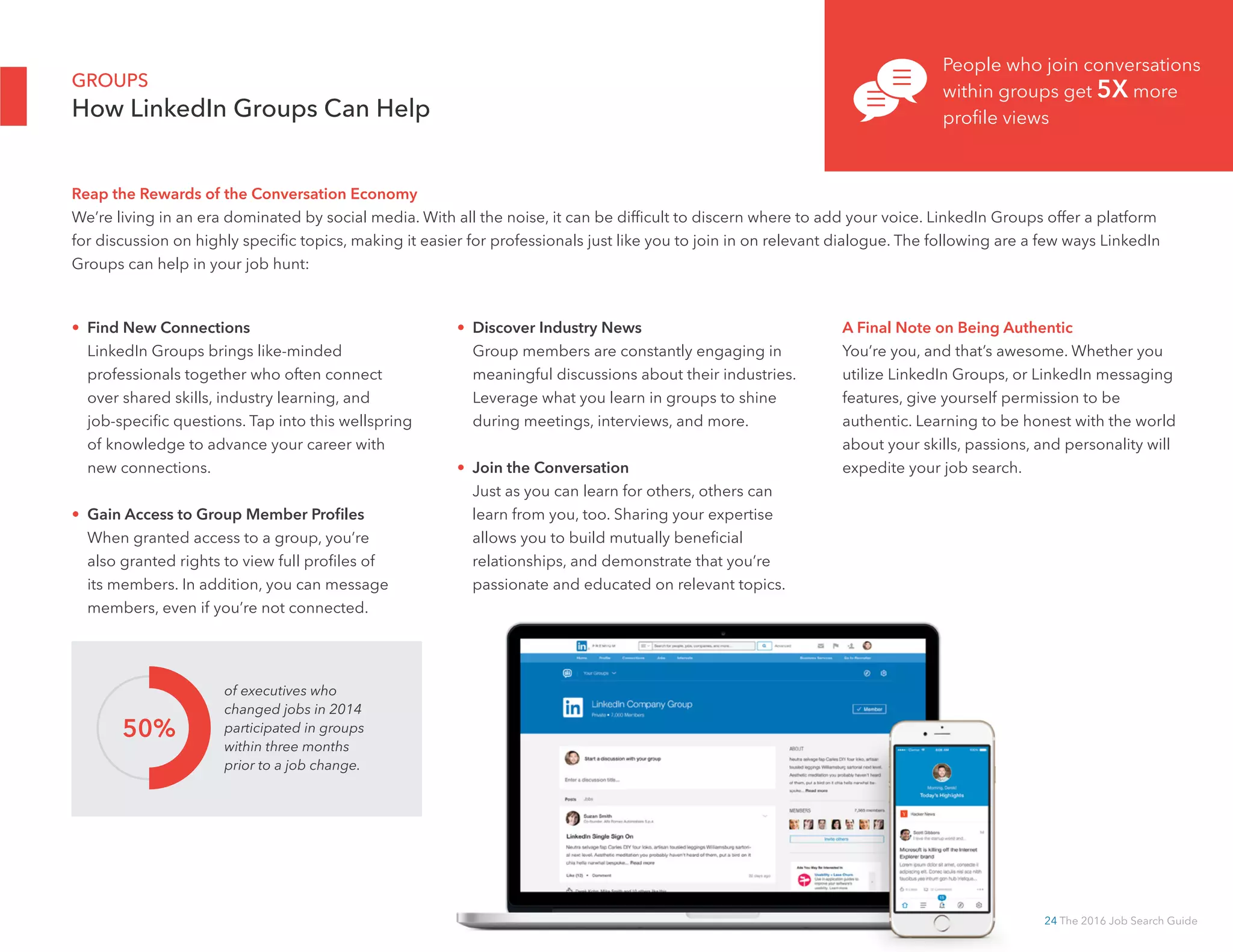 24 The 2016 Job Search Guide
• Find New Connections
LinkedIn Groups brings like-minded
professionals together who often connect
over shared skills, industry learning, and
job-specific questions. Tap into this wellspring
of knowledge to advance your career with
new connections.
• Gain Access to Group Member Profiles
When granted access to a group, you’re
also granted rights to view full profiles of
its members. In addition, you can message
members, even if you’re not connected.
• Discover Industry News
Group members are constantly engaging in
meaningful discussions about their industries.
Leverage what you learn in groups to shine
during meetings, interviews, and more.
• Join the Conversation
Just as you can learn for others, others can
learn from you, too. Sharing your expertise
allows you to build mutually beneficial
relationships, and demonstrate that you’re
passionate and educated on relevant topics.
A Final Note on Being Authentic
You’re you, and that’s awesome. Whether you
utilize LinkedIn Groups, or LinkedIn messaging
features, give yourself permission to be
authentic. Learning to be honest with the world
about your skills, passions, and personality will
expedite your job search.
GROUPS
How LinkedIn Groups Can Help
of executives who
changed jobs in 2014
participated in groups
within three months
prior to a job change.
50%
People who join conversations
within groups get 5X more
profile views
Reap the Rewards of the Conversation Economy
We’re living in an era dominated by social media. With all the noise, it can be difficult to discern where to add your voice. LinkedIn Groups offer a platform
for discussion on highly specific topics, making it easier for professionals just like you to join in on relevant dialogue. The following are a few ways LinkedIn
Groups can help in your job hunt:
 
