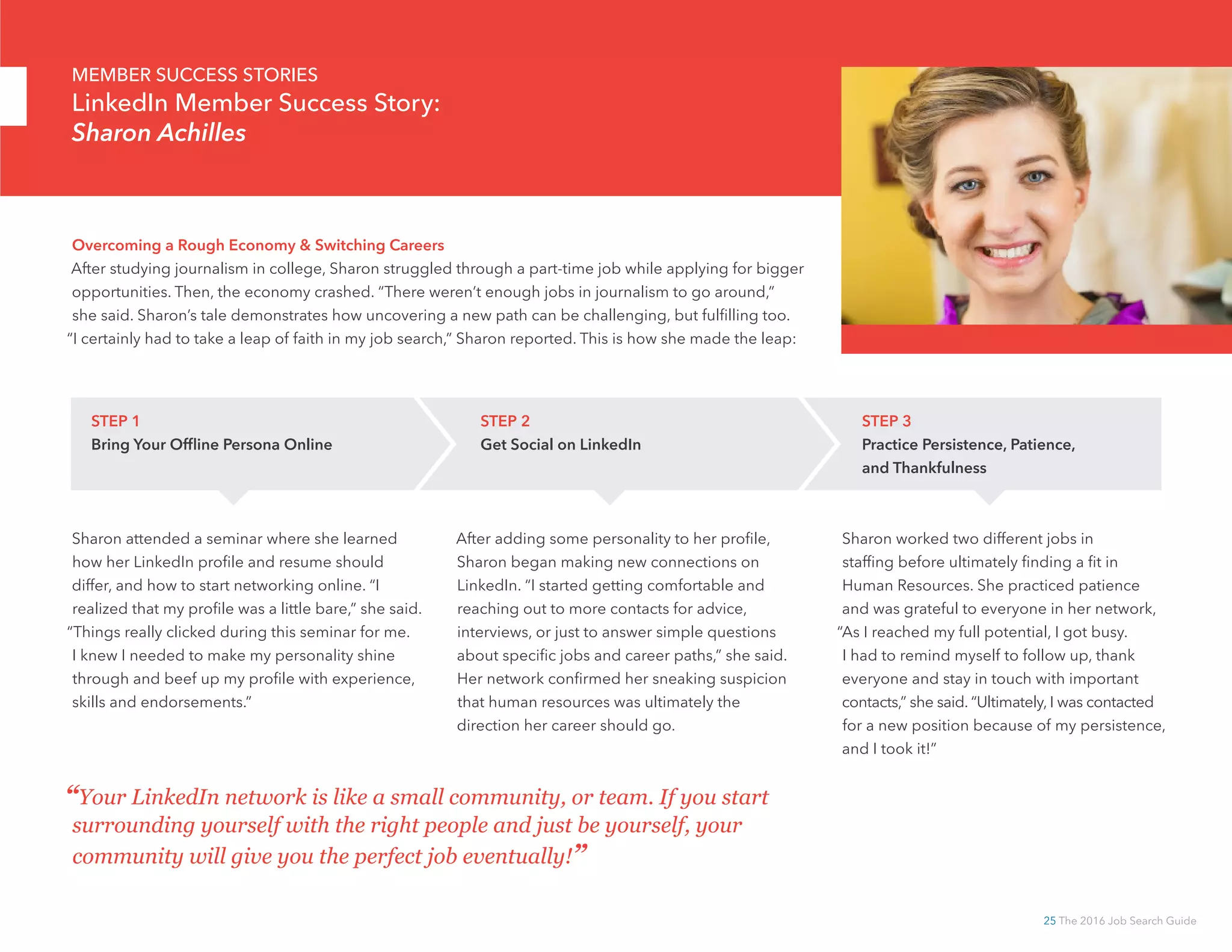 25 The 2016 Job Search Guide
Sharon attended a seminar where she learned
how her LinkedIn profile and resume should
differ, and how to start networking online. “I
realized that my profile was a little bare,” she said.
“Things really clicked during this seminar for me.
I knew I needed to make my personality shine
through and beef up my profile with experience,
skills and endorsements.”
After adding some personality to her profile,
Sharon began making new connections on
LinkedIn. “I started getting comfortable and
reaching out to more contacts for advice,
interviews, or just to answer simple questions
about specific jobs and career paths,” she said.
Her network confirmed her sneaking suspicion
that human resources was ultimately the
direction her career should go.
Sharon worked two different jobs in
staffing before ultimately finding a fit in
Human Resources. She practiced patience
and was grateful to everyone in her network,
“As I reached my full potential, I got busy.
I had to remind myself to follow up, thank
everyone and stay in touch with important
contacts,” she said. “Ultimately, I was contacted
for a new position because of my persistence,
and I took it!”
“Your LinkedIn network is like a small community, or team. If you start
surrounding yourself with the right people and just be yourself, your
community will give you the perfect job eventually!”
Overcoming a Rough Economy  Switching Careers
After studying journalism in college, Sharon struggled through a part-time job while applying for bigger
opportunities. Then, the economy crashed. “There weren’t enough jobs in journalism to go around,”
she said. Sharon’s tale demonstrates how uncovering a new path can be challenging, but fulfilling too.
“I certainly had to take a leap of faith in my job search,” Sharon reported. This is how she made the leap:
STEP 1
Bring Your Offline Persona Online
STEP 2
Get Social on LinkedIn
STEP 3
Practice Persistence, Patience,
and Thankfulness
MEMBER SUCCESS STORIES
LinkedIn Member Success Story:
Sharon Achilles
 