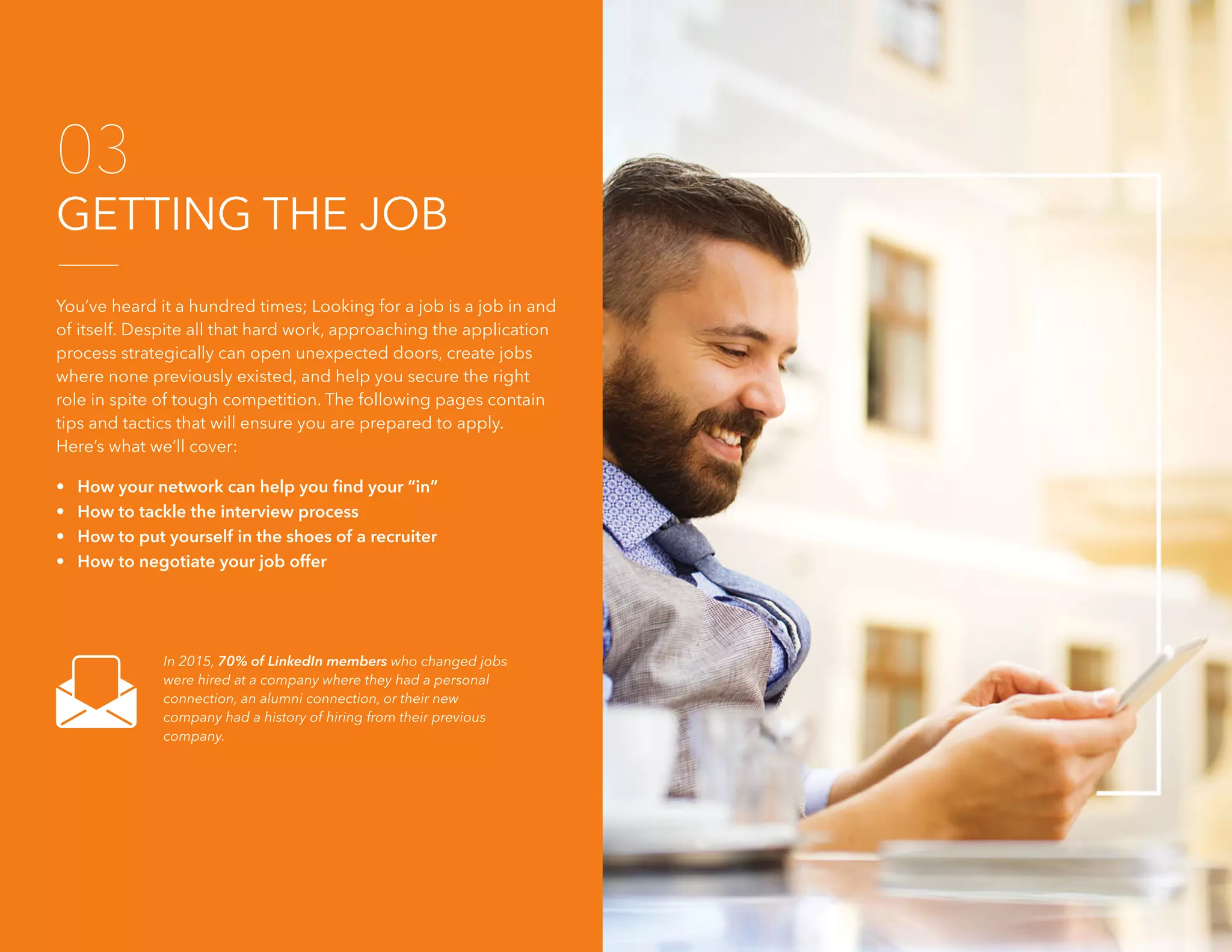 26 The 2016 Job Search Guide
GETTING THE JOB
03
You’ve heard it a hundred times; Looking for a job is a job in and
of itself. Despite all that hard work, approaching the application
process strategically can open unexpected doors, create jobs
where none previously existed, and help you secure the right
role in spite of tough competition. The following pages contain
tips and tactics that will ensure you are prepared to apply.
Here’s what we’ll cover:
• How your network can help you find your “in”
• How to tackle the interview process
• How to put yourself in the shoes of a recruiter
• How to negotiate your job offer
In 2015, 70% of LinkedIn members who changed jobs
were hired at a company where they had a personal
connection, an alumni connection, or their new
company had a history of hiring from their previous
company.
 