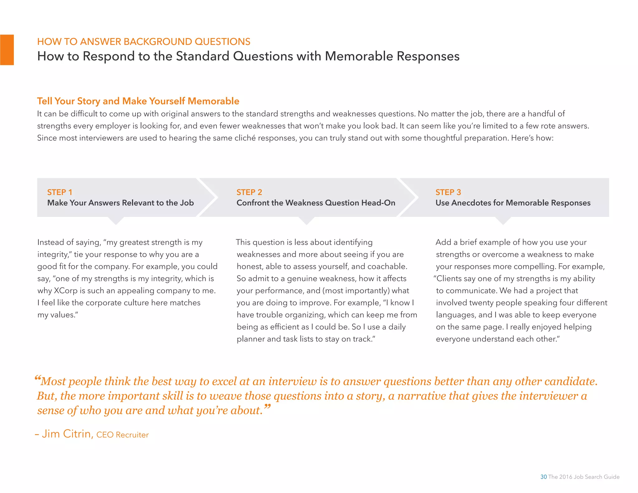30 The 2016 Job Search Guide
Tell Your Story and Make Yourself Memorable
It can be difficult to come up with original answers to the standard strengths and weaknesses questions. No matter the job, there are a handful of
strengths every employer is looking for, and even fewer weaknesses that won’t make you look bad. It can seem like you’re limited to a few rote answers.
Since most interviewers are used to hearing the same cliché responses, you can truly stand out with some thoughtful preparation. Here’s how:
HOW TO ANSWER BACKGROUND QUESTIONS
How to Respond to the Standard Questions with Memorable Responses
Instead of saying, “my greatest strength is my
integrity,” tie your response to why you are a
good fit for the company. For example, you could
say, “one of my strengths is my integrity, which is
why XCorp is such an appealing company to me.
I feel like the corporate culture here matches
my values.”
This question is less about identifying
weaknesses and more about seeing if you are
honest, able to assess yourself, and coachable.
So admit to a genuine weakness, how it affects
your performance, and (most importantly) what
you are doing to improve. For example, “I know I
have trouble organizing, which can keep me from
being as efficient as I could be. So I use a daily
planner and task lists to stay on track.”
Add a brief example of how you use your
strengths or overcome a weakness to make
your responses more compelling. For example,
“Clients say one of my strengths is my ability
to communicate. We had a project that
involved twenty people speaking four different
languages, and I was able to keep everyone
on the same page. I really enjoyed helping
everyone understand each other.”
STEP 1
Make Your Answers Relevant to the Job
STEP 2
Confront the Weakness Question Head-On
STEP 3
Use Anecdotes for Memorable Responses
“Most people think the best way to excel at an interview is to answer questions better than any other candidate.
But, the more important skill is to weave those questions into a story, a narrative that gives the interviewer a
sense of who you are and what you’re about.”
– Jim Citrin, CEO Recruiter
 
 