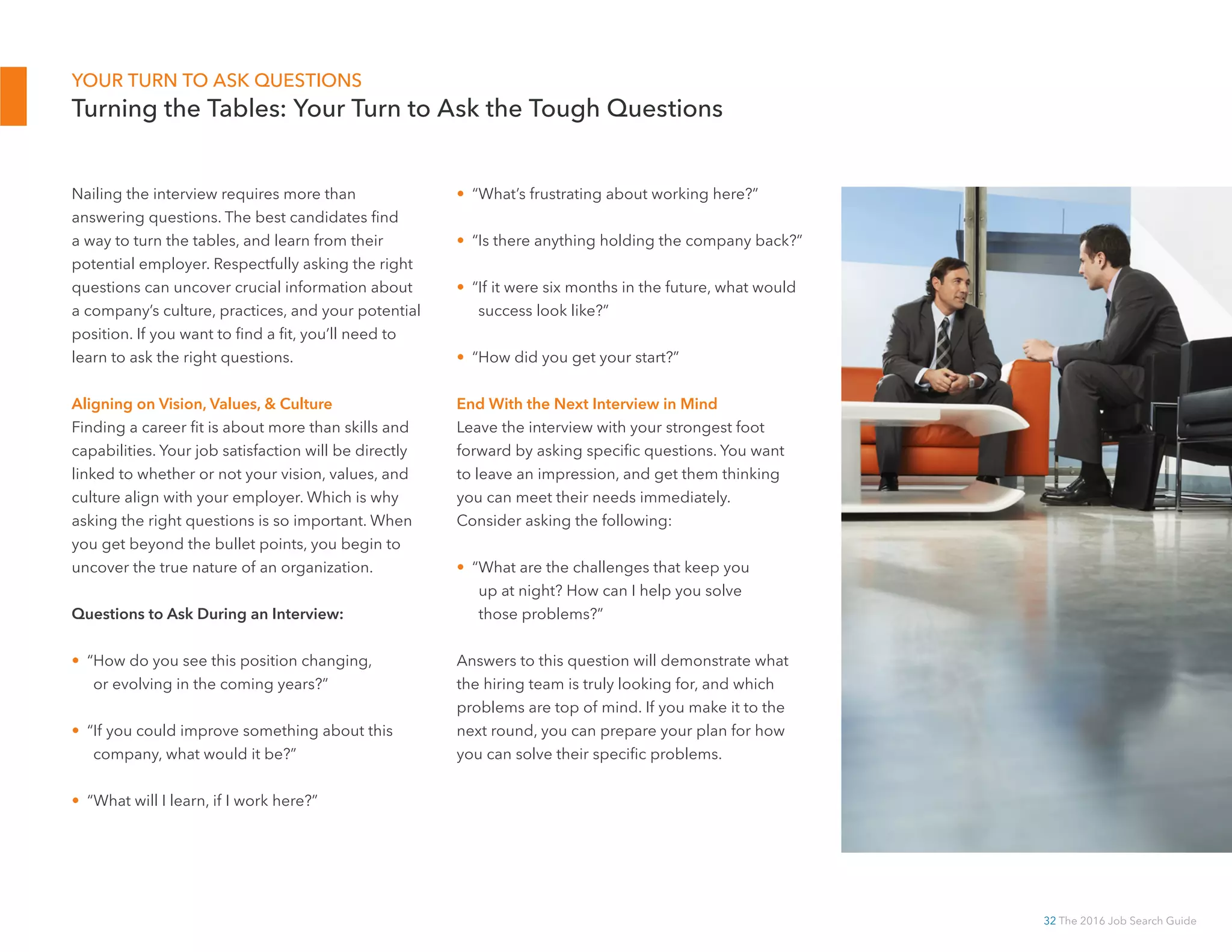 32 The 2016 Job Search Guide
YOUR TURN TO ASK QUESTIONS
Turning the Tables: Your Turn to Ask the Tough Questions
Nailing the interview requires more than
answering questions. The best candidates find
a way to turn the tables, and learn from their
potential employer. Respectfully asking the right
questions can uncover crucial information about
a company’s culture, practices, and your potential
position. If you want to find a fit, you’ll need to
learn to ask the right questions.
Aligning on Vision, Values,  Culture
Finding a career fit is about more than skills and
capabilities. Your job satisfaction will be directly
linked to whether or not your vision, values, and
culture align with your employer. Which is why
asking the right questions is so important. When
you get beyond the bullet points, you begin to
uncover the true nature of an organization.
Questions to Ask During an Interview:
• “How do you see this position changing,
or evolving in the coming years?”
• “If you could improve something about this
company, what would it be?”
• “What will I learn, if I work here?”
• “What’s frustrating about working here?”
• “Is there anything holding the company back?”
• “If it were six months in the future, what would
success look like?”
• “How did you get your start?”
End With the Next Interview in Mind
Leave the interview with your strongest foot
forward by asking specific questions. You want
to leave an impression, and get them thinking
you can meet their needs immediately.
Consider asking the following:
• “What are the challenges that keep you
up at night? How can I help you solve
those problems?”
Answers to this question will demonstrate what
the hiring team is truly looking for, and which
problems are top of mind. If you make it to the
next round, you can prepare your plan for how
you can solve their specific problems.
 