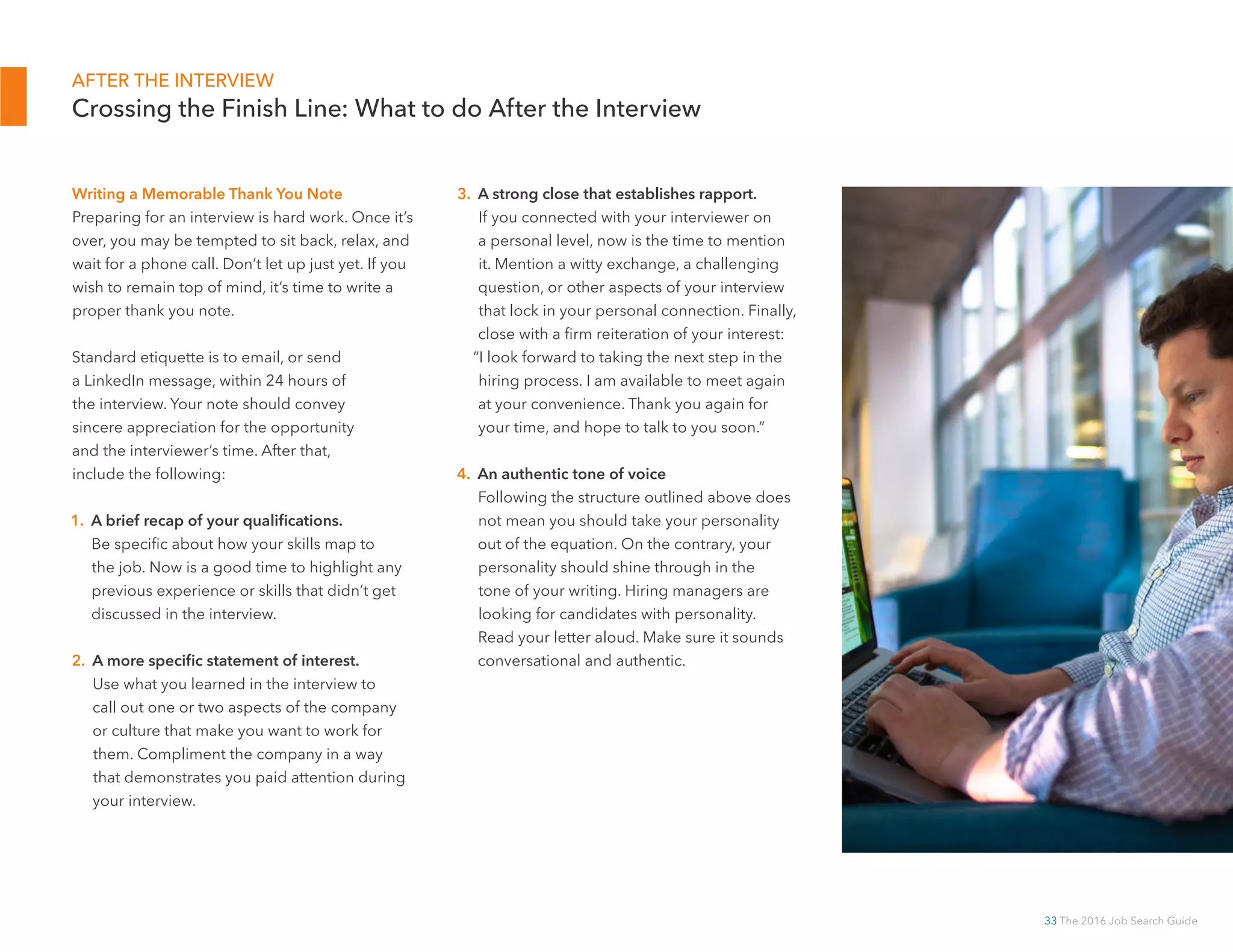 33 The 2016 Job Search Guide
AFTER THE INTERVIEW
Crossing the Finish Line: What to do After the Interview
Writing a Memorable Thank You Note
Preparing for an interview is hard work. Once it’s
over, you may be tempted to sit back, relax, and
wait for a phone call. Don’t let up just yet. If you
wish to remain top of mind, it’s time to write a
proper thank you note.
Standard etiquette is to email, or send
a LinkedIn message, within 24 hours of
the interview. Your note should convey
sincere appreciation for the opportunity
and the interviewer’s time. After that,
include the following:
1. A brief recap of your qualifications.
Be specific about how your skills map to
the job. Now is a good time to highlight any
previous experience or skills that didn’t get
discussed in the interview.
2. A more specific statement of interest.
Use what you learned in the interview to
call out one or two aspects of the company
or culture that make you want to work for
them. Compliment the company in a way
that demonstrates you paid attention during
your interview.
3. A strong close that establishes rapport.
If you connected with your interviewer on
a personal level, now is the time to mention
it. Mention a witty exchange, a challenging
question, or other aspects of your interview
that lock in your personal connection. Finally,
close with a firm reiteration of your interest:
“I look forward to taking the next step in the
hiring process. I am available to meet again
at your convenience. Thank you again for
your time, and hope to talk to you soon.”
4. An authentic tone of voice
Following the structure outlined above does
not mean you should take your personality
out of the equation. On the contrary, your
personality should shine through in the
tone of your writing. Hiring managers are
looking for candidates with personality.
Read your letter aloud. Make sure it sounds
conversational and authentic.
 