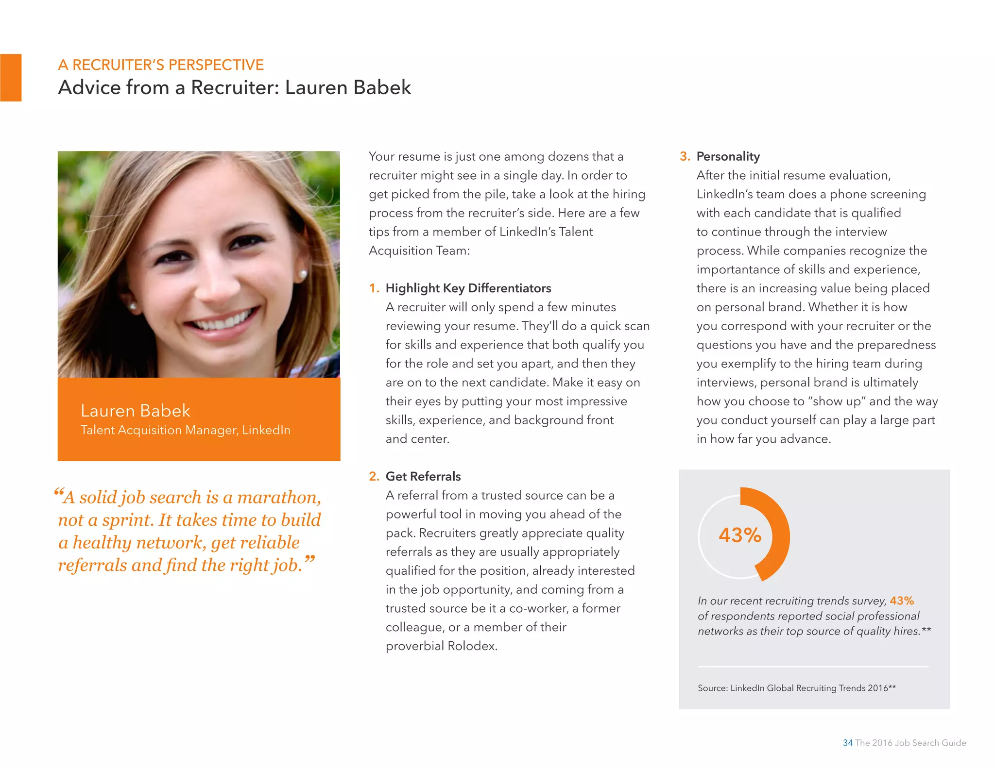 34 The 2016 Job Search Guide
3. Personal Brand
After the initial resume evaluation,
LinkedIn’s team does a phone screening
with each candidate that is qualified to
continue through the interview process.
While companies recognize the importance
of skills and experience, there is an
increasing importance being placed on
personal brand. Whether it is how you
correspond with your recruiter or the
questions you have and the preparedness
you exemplify to the hiring team during
interviews, personal brand is ultimately how
you choose to “show up” and the way you
conduct yourself can play a large part in
how far you advance.
Your resume is just one among dozens that
a recruiter might see in a single day. In order
to get picked from the pile, take a look at the
hiring process from the recruiter’s side. Here are
a few tips from a member of LinkedIn’s Talent
Acquisition Team:
1. Highlight Key Differentiators
A recruiter will only spend a few minutes
reviewing your resume. They’ll do a quick
scan for skills and experience that both qualify
you for the role and set you apart, and then
they are on to the next candidate. Make it easy
on their eyes by putting your most impressive
skills, experience, and background front
and center.
2. Work Your Network
A referral from a trusted source can be a
powerful tool in moving you ahead of the
pack. Recruiters greatly appreciate quality
referrals as they are usually appropriately
qualified for the position, already interested
in the job opportunity, and coming from a
trusted source—be it a co-worker, a former
colleague, or a member of their proverbial
Rolodex. Therefore, network before you start
your search; if your referrals are in line, your
next job is that much closer.
Lauren Babek
Talent Acquisition Manager, LinkedIn
A RECRUITER’S PERSPECTIVE
Advice from a Recruiter: Lauren Babek
In our recent recruiting trends survey, 43%
of respondents reported social professional
networks as their top source of quality hires.**
Source: LinkedIn Global Recruiting Trends 2016**
43%
“A solid job search is a marathon,
not a sprint. It takes time to build
a healthy network, get reliable
referrals, and find the right job.”
 