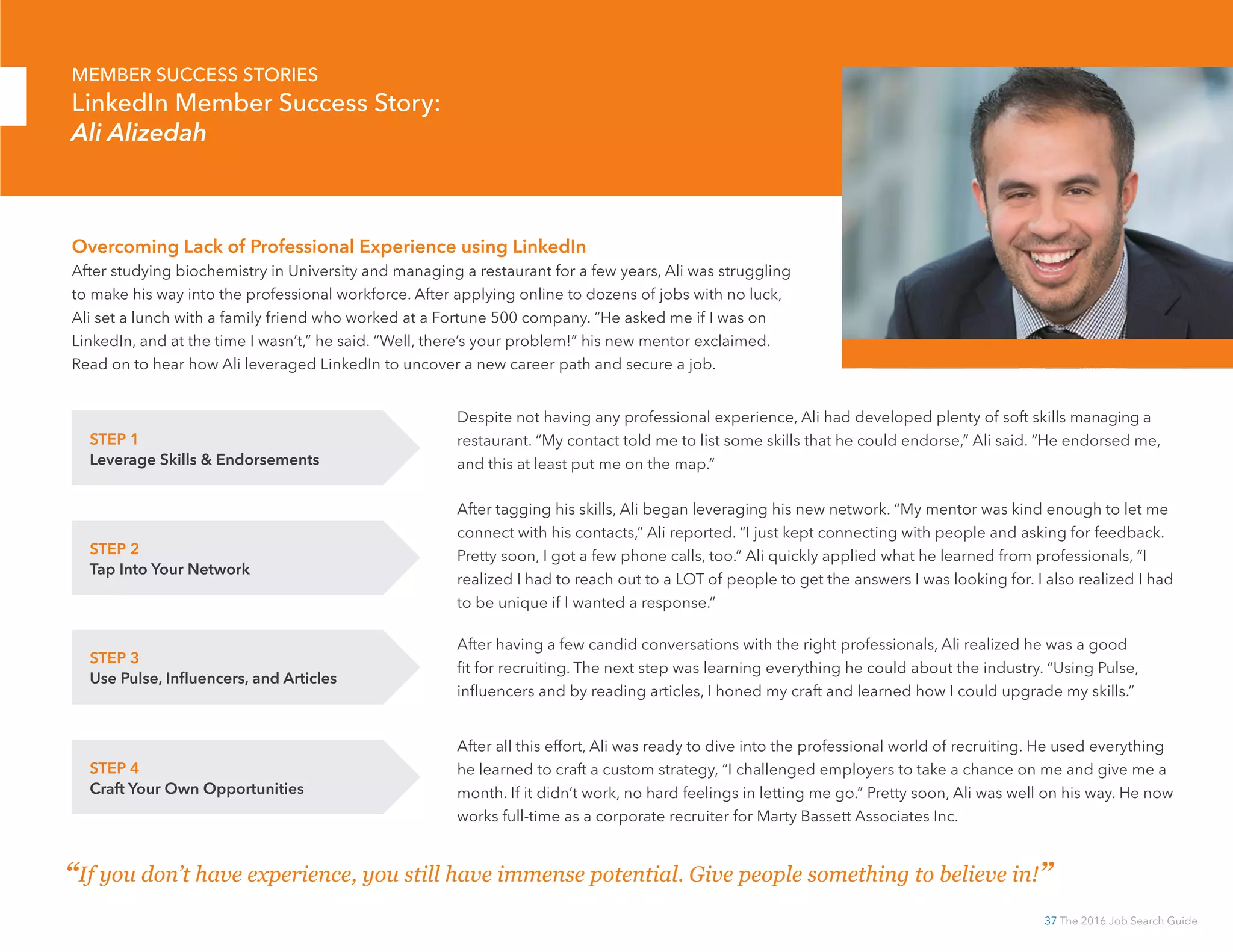 37 The 2016 Job Search Guide
Overcoming Lack of Professional Experience using LinkedIn
After studying biochemistry in University and managing a restaurant for a few years, Ali was struggling
to make his way into the professional workforce. After applying online to dozens of jobs with no luck,
Ali set a lunch with a family friend who worked at a Fortune 500 company. “He asked me if I was on
LinkedIn, and at the time I wasn’t,” he said. “Well, there’s your problem!” his new mentor exclaimed.
Read on to hear how Ali leveraged LinkedIn to uncover a new career path and secure a job.
“If you don’t have experience, you still have immense potential. Give people something to believe in!”
STEP 2
Tap Into Your Network
MEMBER SUCCESS STORIES
LinkedIn Member Success Story:
Ali Alizedah
STEP 1
Leverage Skills  Endorsements
Despite not having any professional experience, Ali had developed plenty of soft skills managing a
restaurant. “My contact told me to list some skills that he could endorse,” Ali said. “He endorsed me,
and this at least put me on the map.”
After tagging his skills, Ali began leveraging his new network. “My mentor was kind enough to let me
connect with his contacts,” Ali reported. “I just kept connecting with people and asking for feedback.
Pretty soon, I got a few phone calls, too.” Ali quickly applied what he learned from professionals, “I
realized I had to reach out to a LOT of people to get the answers I was looking for. I also realized I had
to be unique if I wanted a response.”
STEP 3
Use Pulse, Influencers, and Articles
After having a few candid conversations with the right professionals, Ali realized he was a good
fit for recruiting. The next step was learning everything he could about the industry. “Using Pulse,
influencers and by reading articles, I honed my craft and learned how I could upgrade my skills.”
STEP 4
Craft Your Own Opportunities
After all this effort, Ali was ready to dive into the professional world of recruiting. He used everything
he learned to craft a custom strategy, “I challenged employers to take a chance on me and give me a
month. If it didn’t work, no hard feelings in letting me go.” Pretty soon, Ali was well on his way. He now
works full-time as a corporate recruiter for Marty Bassett Associates Inc.
 