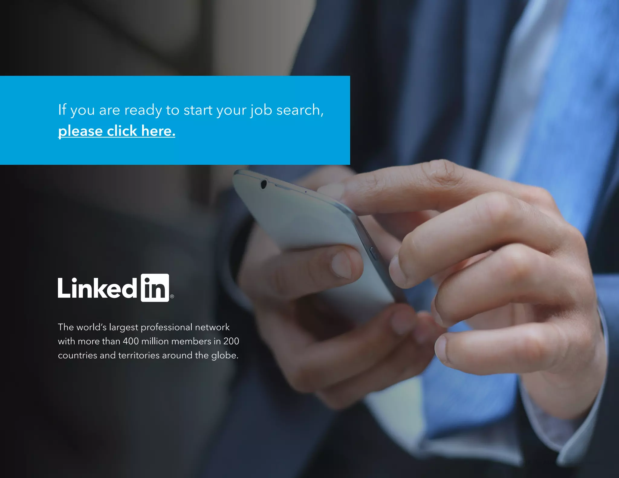 38 The 2016 Job Search Guide
The world’s largest professional network
with more than 400 million members in 200
countries and territories around the globe.
If you are ready to start your job search,
please click here.
 