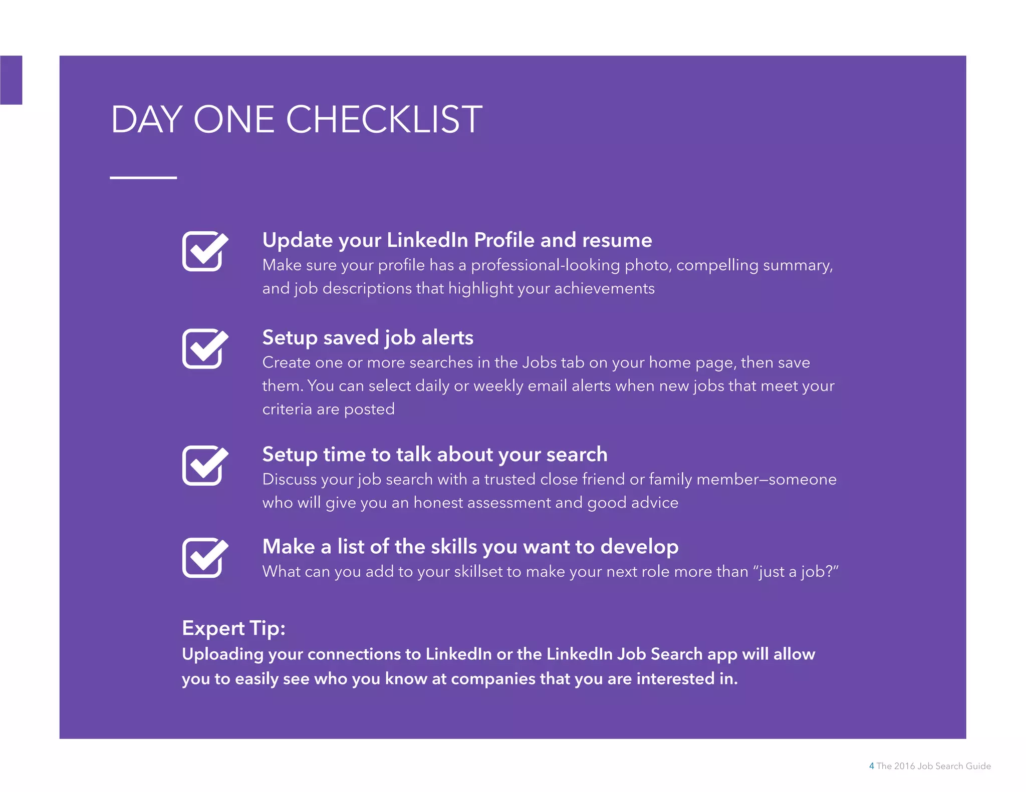 4 The 2016 Job Search Guide
DAY ONE CHECKLIST
Expert Tip:
Uploading your connections to LinkedIn or the LinkedIn Job Search app will allow
you to easily see who you know at companies that you are interested in.
Update your LinkedIn Profile and resume
Make sure your profile has a professional-looking photo, compelling summary,
and job descriptions that highlight your achievements
Setup saved job alerts
Create one or more searches in the Jobs tab on your home page, then save
them. You can select daily or weekly email alerts when new jobs that meet your
criteria are posted
Setup time to talk about your search
Discuss your job search with a trusted close friend or family member—someone
who will give you an honest assessment and good advice
Make a list of the skills you want to develop
What can you add to your skillset to make your next role more than “just a job?”
 