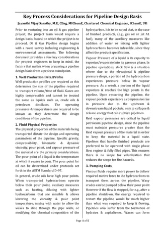 Page 1 of 5
Key Process Considerations for Pipeline Design Basis
Jayanthi Vijay Sarathy, M.E, CEng, MIChemE, Chartered Chemical Engineer, IChemE, UK
Prior to venturing into an oil & gas pipeline
project, the project team would require a
design basis, based on which the project is to
proceed. Oil & Gas Pipeline design begins
with a route survey including engineering &
environmental assessments. The following
document provides a few key considerations
for process engineers to keep in mind, the
factors that matter when preparing a pipeline
design basis from a process standpoint.
1. Well Production Data/Profile
Well production profiles are required as this
determines the size of the pipeline required
to transport volume/time of fluid. Gases are
highly compressible and cannot be treated
the same as liquids such as, crude oils &
petroleum distillates. The operating
pressures & temperatures are required to be
known as they determine the design
conditions of the pipeline.
2. Fluid Physical Properties
The physical properties of the materials being
transported dictate the design and operating
parameters of the pipeline. Specific gravity,
compressibility, kinematic & dynamic
viscosity, pour point, and vapour pressure of
the material are the primary considerations.
The pour point of a liquid is the temperature
at which it ceases to pour. The pour point for
oil can be determined under protocols set
forth in the ASTM Standard D-97.
In general, crude oils have high pour points.
When transported hydrocarbons operate
below their pour point, auxiliary measures
such as heating, diluting with lighter
hydrocarbons that are miscible & allows
lowering the viscosity & pour point
temperature, mixing with water to allow the
waxes to slide through the pipe walls, or
modifying the chemical composition of the
hydrocarbon. It is to be noted that, in the case
of finished products, (e.g., gas oil or Jet A1
fuel), many of the auxiliary measures like
addition of water or mixing with lighter
hydrocarbons becomes infeasible, since they
affect the product specification.
Vapour Pressure of a liquid is its capacity to
vaporize/evaporate into its gaseous phase. In
pipeline operations, slack flow is a situation
where due to the elevational & pipeline
pressure drops, a portion of the hydrocarbon
experiences pressure below its vapour
pressure. As a result, a portion of the liquid
vaporizes & reaches the high points in the
pipeline. Upon restarting the pipeline, the
vapour pockets experience a compressive rise
in pressure due to the upstream &
downstream liquid pockets, only to collapse &
release energy that can rupture pipelines.
Reid vapour pressures are critical to liquid
petroleum pipeline design, since the pipeline
must maintain pressures greater than the
Reid vapour pressure of the material in order
to keep the material in a liquid state.
Pipelines that handle finished products are
preferred to be operated with single phase
flow regime & fully filled pipes. This ensures
there is no scope for volatilization that
reduces the scope for fire hazards.
3. Pumping Costs
Viscous fluids require more power to deliver
required motive force to the hydrocarbons to
transport them across the pipeline. Waxy
crudes can be pumped below their pour point
However if the flow is stopped, for e.g., after a
pipeline shutdown, the energy required to
restart the pipeline would be much higher
than what was required to keep it flowing.
Pipelines also suffer from the formation of
hydrates & asphaltenes. Waxes can form
 