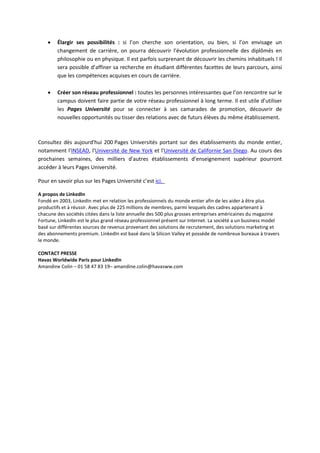  Élargir ses possibilités : si l’on cherche son orientation, ou bien, si l’on envisage un
changement de carrière, on pourra découvrir l'évolution professionnelle des diplômés en
philosophie ou en physique. Il est parfois surprenant de découvrir les chemins inhabituels ! Il
sera possible d’affiner sa recherche en étudiant différentes facettes de leurs parcours, ainsi
que les compétences acquises en cours de carrière.
 Créer son réseau professionnel : toutes les personnes intéressantes que l’on rencontre sur le
campus doivent faire partie de votre réseau professionnel à long terme. Il est utile d’utiliser
les Pages Université pour se connecter à ses camarades de promotion, découvrir de
nouvelles opportunités ou tisser des relations avec de futurs élèves du même établissement.
Consultez dès aujourd'hui 200 Pages Universités portant sur des établissements du monde entier,
notamment l'INSEAD, l'Université de New York et l'Université de Californie San Diego. Au cours des
prochaines semaines, des milliers d'autres établissements d'enseignement supérieur pourront
accéder à leurs Pages Université.
Pour en savoir plus sur les Pages Université c’est ici.
A propos de LinkedIn
Fondé en 2003, LinkedIn met en relation les professionnels du monde entier afin de les aider à être plus
productifs et à réussir. Avec plus de 225 millions de membres, parmi lesquels des cadres appartenant à
chacune des sociétés citées dans la liste annuelle des 500 plus grosses entreprises américaines du magazine
Fortune, LinkedIn est le plus grand réseau professionnel présent sur Internet. La société a un business model
basé sur différentes sources de revenus provenant des solutions de recrutement, des solutions marketing et
des abonnements premium. LinkedIn est basé dans la Silicon Valley et possède de nombreux bureaux à travers
le monde.
CONTACT PRESSE
Havas Worldwide Paris pour LinkedIn
Amandine Colin – 01 58 47 83 19– amandine.colin@havasww.com
 