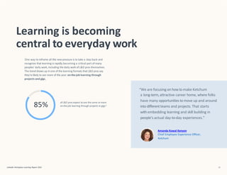 “We are focusing on howtomake Ketchum
a long-term,attractive career home, where folks
have many opportunities tomove up and around
into differentteams and projects. That starts
with embedding learning and skill building in
people’s actual day-to-day experiences.”
Amanda Kowal Kenyon
Chief Employee Experience Officer,
Ketchum
Learning is becoming
central to everyday work
One way to reframe all this new pressure is to take a step back and
recognize that learning is rapidly becoming a critical part of many
peoples’ daily work, including the daily workof L&D pros themselves.
The trendshows up in one of the learning formats that L&D pros say
they’relikely to see more of this year:on-the-job learning through
projects and gigs.
ofL&D pros expect tosee the same ormore
on-the-job learning through projects or gigs4
85%
LinkedIn Workplace Learning Report 2022 15
 
