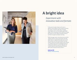 Experiment with
innovative tools and formats
A bright idea
“Inthe past of couple ofyears, we’ve seen a
plethora ofAI-enabled ed tech products entering
the market.Combined with other emerging
technologies such as virtual reality,augmented
reality,cloud computing, and the Internet ofThings
(IoT),there are some rather innovative products
out there tosupport workplace learning.
“While the page-turner e-learning courses and the
utilitarianLMS are here tostay forthe next little
while, there’s an opportunityto pilotmore varied
L&D activities and tools: personalized learning
content using recommender systems,push content
via chatbots,peer-based knowledge sharing on
collaborative platforms,and the integration of
curated external content (third-party content)
withcustom internalin-house content.”
Stella Lee, PhD
Director, Paradox Learning
LinkedIn Workplace Learning Report 2022 16
 