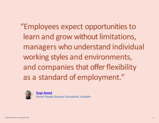 “Employees expect opportunities to
learn and grow without limitations,
managers who understand individual
working styles and environments,
and companies that offer flexibility
as a standard of employment.”
Gogi Anand
Senior People Science Consultant, LinkedIn
LinkedIn Workplace Learning Report 2022 18
 