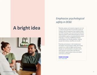 Emphasize psychological
safety in DE&I
A bright idea “Diversity, equity, and inclusion programs are not
a cultural‘one size fits all’ around the world.For
instance,lotsof companies have started rolling
outDE&I training inAsia and found the Western
approach doesn’twork.Asking people toreveal
vulnerabilities openly, stressing politically correct
language, or having unskillfullyfacilitated
conversations can actually backfire, making
people feel anxious, resentful, and unsafe.
“Diversityand inclusion is the fundamental
foundation of psychological safety. But it helps
topitch it as a path tohigher performance.
People are notinterestedin remedial action
that’sgoing toshame them,but they are
interested in opportunities tobecome better
and more successful.”
Crystal Lim-Lange
CEO, Forest Wolf
LinkedIn Workplace Learning Report 2022 21
 