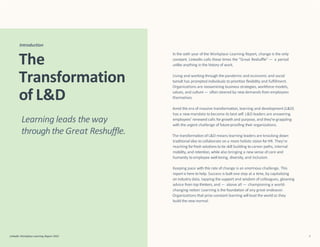 In the sixth year of the Workplace Learning Report, change is the only
constant. LinkedIn calls these times the “Great Reshuffle” — a period
unlike anything in the history of work.
LinkedIn Workplace Learning Report 2022 3
Living and working through the pandemic and economic and social
tumult has prompted individuals to prioritize flexibility and fulfillment.
Organizations are reexamining business strategies, workforce models,
values, and culture— often steered by new demands from employees
themselves.
Amid this era of massive transformation, learning and development (L&D)
has a newmandate tobecome its best self. L&D leaders are answering
employees’ renewed calls forgrowth and purpose, and they’regrappling
with the urgent challenge of future-proofing their organizations.
The transformationof L&D means learning leaders are knocking down
traditionalsilos tocollaborate on a more holistic vision forHR. They’re
reaching forfresh solutions totie skill building tocareer paths, internal
mobility,and retention, while also bringing a new sense of care and
humanity to employee well-being, diversity, and inclusion.
Keeping pace with this rate of change is an enormous challenge. This
reportis here tohelp. Success is built one step at a time, by capitalizing
on industry data, tapping the support and wisdom ofcolleagues, gleaning
advice from top thinkers, and — above all — championing a world-
changing notion:Learning is the foundation of any great endeavor.
Organizations that prize constant learning will lead the worldas they
build the new normal.
Introduction
The
Transformation
of L&D
Learning leads the way
through the Great Reshuffle.
 