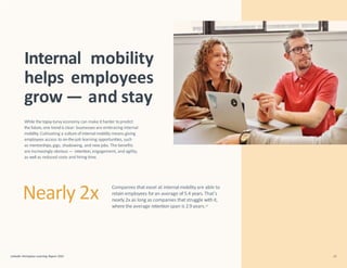 While the topsy-turvy economy can make it harder to predict
the future, one trendis clear: businesses are embracing internal
mobility.Cultivating a culture of internal mobility means giving
employees access to on-the-job learning opportunities, such
as mentorships,gigs, shadowing, and new jobs. The benefits
are increasingly obvious — retention, engagement, and agility,
as well as reduced costs and hiring time.
LinkedIn Workplace Learning Report 2022 33
Internal mobility
helps employees
grow — and stay
Companies that excel at internal mobilityare able to
retain employees foran average of 5.4 years.That’s
nearly 2x as long as companies that struggle with it,
where the average retention span is 2.9 years.13
Nearly 2x
 