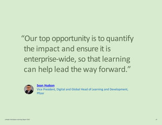 “Our top opportunity is to quantify
the impact and ensure it is
enterprise-wide, so that learning
can help lead the way forward.”
Sean Hudson
Vice President, Digital and Global Head of Learning and Development,
Pfizer
LinkedIn Workplace Learning Report 2022 38
 