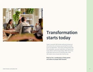 Transformation
starts today
LinkedIn Workplace Learning Report 2022 39
Today’s successful L&D function will need to break out
ofits vertical silo and instead spread itselfhorizontally
across its organization. That means working closely with
HR counterparts, executive leadership, and department
heads alike tocraft learning strategy. While the journey
to this ideal may be one of a thousand miles, many
L&D leaders have already taken that first step.
Read on for a combination of data points
and advice to propel L&D forward.
 
