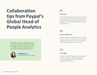 “Too often, Isee the people analytics
team get pulled in toolate. We miss
the opportunity to help design the
right type of experiment up front.”
Serena Huang, PhD
Head of People Analytics, Paypal
Collaboration
tips from Paypal’s
Global Head of
People Analytics
LinkedIn Workplace Learning Report 2022 41
#1
Start early.
Don’t underestimate the amount of work you need to
do up fronttoset up measurementforL&D programs.
Specifically, it takes time forprograms to impact the
business, and data-cleaning efforts often take longer
than anticipated.
#2
Create experiments.
Design measurement programs that are like clinical
trials. For instance, use two separate course-delivery
formats (such as online and in-person) and then test
knowledge retention after a given timeframe.
#3
Use nudges.
Consider working with organizational psychologists
to design nudges (encouraging reminders)that
prompt learning. Design tests to find out which
nudges are most effective.
 