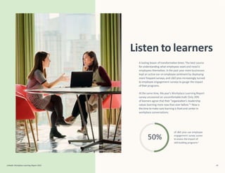 50%
LinkedIn Workplace Learning Report 2022 46
Listen to learners
of L&D pros use employee
engagement survey scores
to assess the impact of
skill-building programs4
A lasting lesson of transformative times: The best source
forunderstanding what employees want and need is
employees themselves. In the past year more businesses
kept an active ear on employee sentiment by deploying
more frequentsurveys,and L&D pros increasingly turned
to employee engagement surveys to gauge the impact
of their programs.
At the same time, this year’s Workplace Learning Report
survey uncovered an uncomfortable truth:Only 20%
of learners agree that their “organization’s leadership
values learning more now than ever before.”4 Now is
the time tomake surelearning is frontand center in
workplace conversations.
 