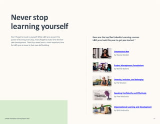 Project Management Foundations
by Bonnie Biafore
Unconscious Bias
by Stacey Gordon
Diversity, Inclusion, and Belonging
by Pat Wadors
Speaking Confidently and Effectively
by Pete Mockaitis
Organizational Learning and Development
by Britt Andreatta
Never stop
learning yourself
LinkedIn Workplace Learning Report 2022 47
Don’t forget to invest in yourself. While L&D pros preach the
power of learning everyday, many forget tomake time fortheir
own development.There has never been a more important time
forL&D pros to invest in their own skill building.
Here are the top five LinkedIn Learning courses
L&D pros took this year to get you started.16
 