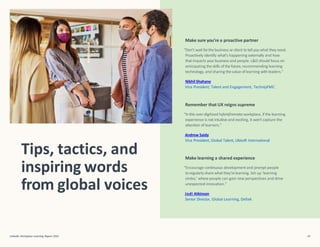Tips, tactics, and
inspiring words
from global voices
LinkedIn Workplace Learning Report 2022 49
Make sure you’re a proactive partner
“Don’t wait forthe business or client to tell you what they need.
Proactively identify what’s happening externally and how
that impacts yourbusiness and people. L&D should focus on
anticipating the skills of the future, recommending learning
technology, and sharing the value of learning with leaders.”
Nikhil Shahane
Vice President, Talent and Engagement, TechnipFMC
Remember that UX reigns supreme
“In this over-digitized hybrid/remote workplace, if the learning
experience is not intuitive and exciting, it won’t capture the
attention of learners.”
Andrew Saidy
Vice President, Global Talent, Ubisoft International
Make learning a shared experience
“Encourage continuous development and prompt people
toregularly share what they’relearning. Set up ‘learning
circles,’ where people can gain new perspectives and drive
unexpected innovation.”
Jodi Atkinson
Senior Director, Global Learning, Deltek
 