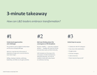 L&D has a newhot seat at the center of
adapting to change and a to-do list that has
never been longer.
LinkedIn Workplace Learning Report 2022 5
Skilling, employee retention, well-being,
leadership, and DE&I are all urgent priorities.
L&D innovators are focusing on the
convergence of talent development,
skill-based planning, and internal
mobility to build work culture based
on continuous learning.
• Collaborate with HR colleagues
• Stay close tothe stakeholders
• Budget wisely
• Activate managers
• Listen to learners
• Never stop learning yourself
3-minute takeaway
#1
Understand opportunities
and challenges
The pandemic sped up digital transformation
and the ever-enlarging skills gap.
#2
Add new thinking about the
convergence of HR disciplines
Business volatility — especially employee
attrition — amplifies the need for HR silos
to break down walls and think holistically.
#3
Unlock keys to success
How can L&D leaders embrace transformation?
 