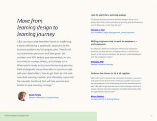 Move from
learning design to
learning journey
LinkedIn Workplace Learning Report 2022 51
“L&D can learn a lot fromtheir friends in marketing.
It starts with taking a systematic approach to the
business problem you’retrying to solve. Then build
out stakeholder personas and their goals. Set
numbers and KPIs before your intervention, so you
are ready to monitor,collect, and analyze data.
When you’reready tostructure the learning journey,
think strategically about how often to communicate
withyour stakeholders, how to get them to click and
view their learning module, and ultimately to provide
the valuable feedback that will help you fueland
iterate on your learning strategy.”
David Perring
Director of Research, Fosway Group
Look to sports for a winning analogy
“Challenge business partners with this thought: ‘Show me a
sports team that is not committed to learning and development,
and I’ll show you a team that will lose.’”
Torrance L. Ford
Vice President, Talent Management, Shaw Industries
Skilling programs need to work for employers —
and employees
“An effective upskill and reskill plan needs to be employee-
centered, context-specific, and personalized. It needs to be
based on the balance between the learners’ professional goals
and the employers’ needs.”
Stella Lee, PhD
Director, Paradox Learning
Embrace the chance to tie it all together
“L&D is primed toevolve as the connector of people, resources,
and experiences that provide continuous growth and success
forthe employee. From onboarding to career development to
exit, L&D will merge business needs with employee needs and
create relevant ways foremployees to stretch themselves daily
throughouttheir entire career.”
Alyson DeMaso
Founder and CEO, Raising Beauty
 