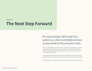 Conclusion
LinkedIn Workplace Learning Report 2022 52
The Next Step Forward
The trulystrategic L&D leader has
pulled up a chair and finally sat down
to stay awhile at the executive table.
They’ve transformed their organization from a siloed, vertical function into one that
sits horizontally across HR. Their team workshand in hand with HR and business
colleagues, laying skills-based talent developmentand learning side by side with
mutual workforce objectives.
They empower individuals to own their career development, ensuring everyone has
access to the tools and motivation they need to become lifelong, continuous learners.
They also know that no matter where they are on the journey, progress starts today.
 