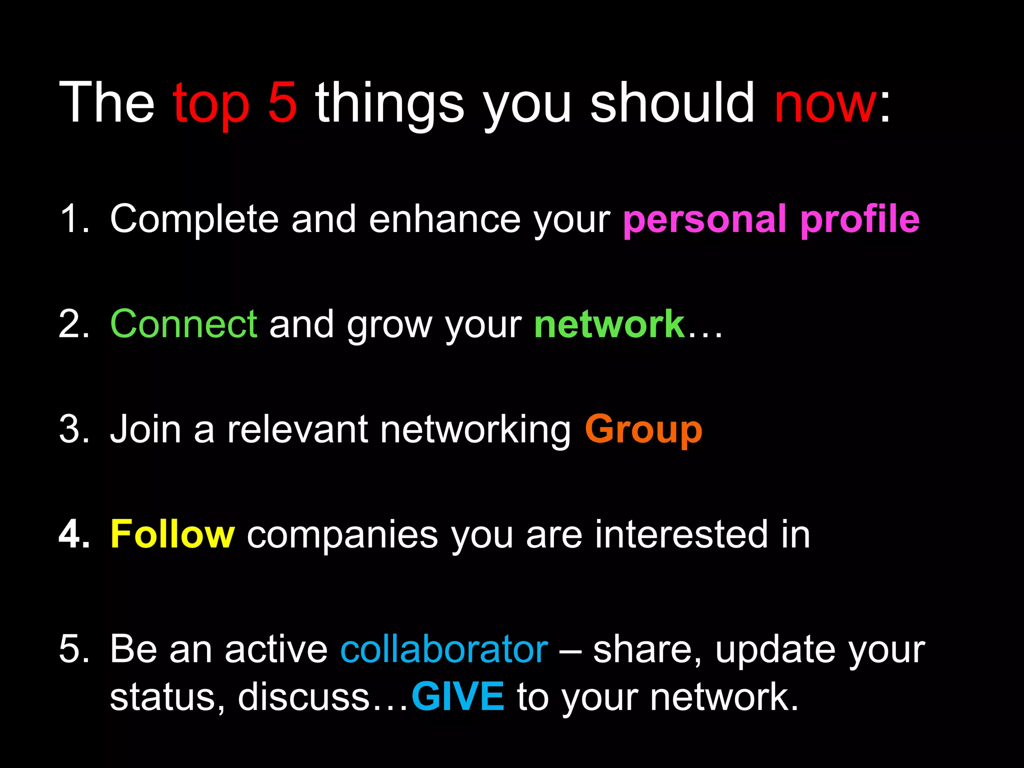 The top 5 things you should now: 
1. Complete and enhance your personal profile 
2. Connect and grow your network… 
3. Join a relevant networking Group 
4. Follow companies you are interested in 
5. Be an active collaborator – share, update your 
status, discuss…GIVE to your network. 
 