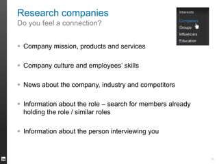 Research companies 
Do you feel a connection? 
 Company mission, products and services 
 Company culture and employees’ skills 
 News about the company, industry and competitors 
 Information about the role – search for members already 
holding the role / similar roles 
 Information about the person interviewing you 
34 
 