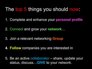 The top 5 things you should now: 
1. Complete and enhance your personal profile 
2. Connect and grow your network… 
3. Join a relevant networking Group 
4. Follow companies you are interested in 
5. Be an active collaborator – share, update your 
status, discuss…GIVE to your network. 
 
